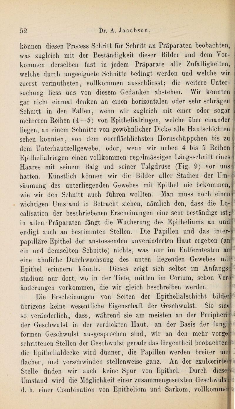 können diesen Process Schritt für Schritt an Präparaten beobachten, was zugleich mit der Beständigkeit dieser Bilder und dem Vor¬ kommen derselben fast in jedem Präparate alle Zufälligkeiten, welche durch ungeeignete Schnitte bedingt werden und welche wir zuerst vermutheten, vollkommen ausschliesst; die weitere Unter¬ suchung liess uns von diesem Gedanken abstehen. Wir konnten j gar nicht einmal denken an einen horizontalen oder sehr schrägen Schnitt in den Fällen, wenn wir zugleich mit einer oder sogar j mehreren Reihen (4—5) von Epithelialringen, welche über einander j liegen, an einem Schnitte von gewöhnlicher Dicke alle Hautschichten ,■ sehen konnten, von dem oberflächlichsten Hornschüppchen bis zu ; dem Unterhautzellgewebe, oder, wenn wir neben 4 bis 5 Reihen Epithelialringen einen vollkommen regelmässigen Längsschnitt eines Haares mit seinem Balg und seiner Talgdrüse (Fig. 9) vor uns hatten. Künstlich können wir die Bilder aller Stadien der Um¬ säumung des unterliegenden Gewebes mit Epithel nie bekommen, wie wir den Schnitt auch führen wollten. Man muss noch einen wichtigen Umstand in Betracht ziehen, nämlich den, dass die Lo- calisation der beschriebenen Erscheinungen eine sehr beständige ist;;1 in allen Präparaten fängt die Wucherung des Epitheliums an und endigt auch an bestimmten Stellen. Die Papillen und das inter¬ papilläre Epithel der anstossenden unveränderten Haut ergeben (an; ein und demselben Schnitte) nichts, was nur im Entferntesten an eine ähnliche Durchwachsung des unten liegenden Gewebes mit) Epithel erinnern könnte. Dieses zeigt sich selbst im Anfangs! Stadium nur dort, wo in der Tiefe, mitten im Corium, schon V7er i änderungen Vorkommen, die wir gleich beschreiben werden. Die Erscheinungen von Seiten der Epithelialschicht bildert1 übrigens keine wesentliche Eigenschaft der Geschwulst. Sie sine[ so veränderlich, dass, während sie am meisten an der Peripherie der Geschwulst in der verdickten Haut, an der Basis der fungi formen Geschwulst ausgesprochen sind, wir an den mehr vorge schrittenen Stellen der Geschwulst gerade das Gegentheil beobachten I die Epithelialdecke wird dünner, die Papillen werden breiter un flacher, und verschwinden stellenweise ganz. An der exulcerirte Stelle finden wir auch keine Spur von Epithel. Durch diese Umstand wird die Möglichkeit einer zusammengesetzten Geschwuls d. h. einer Combination von Epitheliom und Sarkom, vollkomme m