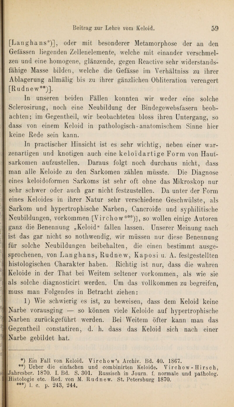 [Langhaus*)], oder mit besonderer Metamorphose der an den Gefässen liegenden Zellenelemente, welche mit einander verschmel¬ zen und eine homogene, glänzende, gegen Reactive sehr widerstands¬ fähige Masse bilden, welche die Gefässe im Verhältniss zu ihrer Ablagerung allmälig bis zu ihrer gänzlichen Obliteration verengert [Rudnew**)]. In unseren beiden Fällen konnten wir weder eine solche Sclerosirung, noch eine Neubildung der Bindegewebsfasern beob¬ achten; im Gegentheil, wir beobachteten bloss ihren Untergang, so dass von einem Keloid in pathologisch-anatomischem Sinne hier keine Rede sein kann. In practischer Hinsicht ist es sehr wichtig, neben einer war¬ zenartigen und knotigen auch eine keloidartige Form von Haut¬ sarkomen aufzustellen. Daraus folgt noch durchaus nicht, dass man alle Keloide zu den Sarkomen zählen müsste. Die Diagnose eines keloidoformen Sarkoms ist sehr oft ohne das Mikroskop nur sehr schwer oder auch gar nicht festzustellen. Da unter der Form eines Keloides in ihrer Natur sehr verschiedene Geschwülste, als Sarkom und hypertrophische Narben, Cancroide und syphilitische Neubildungen, Vorkommen [Virchow***)], so wollen einige Autoren ganz die Benennung „Keloid“ fallen lassen. Unserer Meinung nach ist das gar nicht so nothwendig, wir müssen nur diese Benennung für solche Neubildungen beibehalten, die einen bestimmt ausge¬ sprochenen, von Langhaus, Rudnew, Kaposi u. A. festgestellten histologischen Charakter haben. Richtig ist nur, dass die wahren Keloide in der That bei Weitem seltener Vorkommen, als wie sie als solche diagnosticirt werden. Um das vollkommen zu begreifen, muss man Folgendes in Betracht ziehen: 1) Wie schwierig es ist, zu beweisen, dass dem Keloid keine Narbe vorausging — so können viele Keloide auf hypertrophische Narben zurückgeführt werden. Bei Weitem öfter kann man das Gegentheil constatiren, d. h. dass das Keloid sich nach einer Narbe gebildet hat. *) Lin Fall von Keloid. Virchow’s Archiv. Bd. 40. 1867. **) Ueber die einfachen und combinirten Keloide. Virchow-Hirsch, Jahresber. 1870. I. Bd. S. 301. Russisch in Journ. f. normale und patholog. Histologie etc. Red. von M. Rudnew. St. Petersburg 1870. ***) 1. c. p. 243, 244.