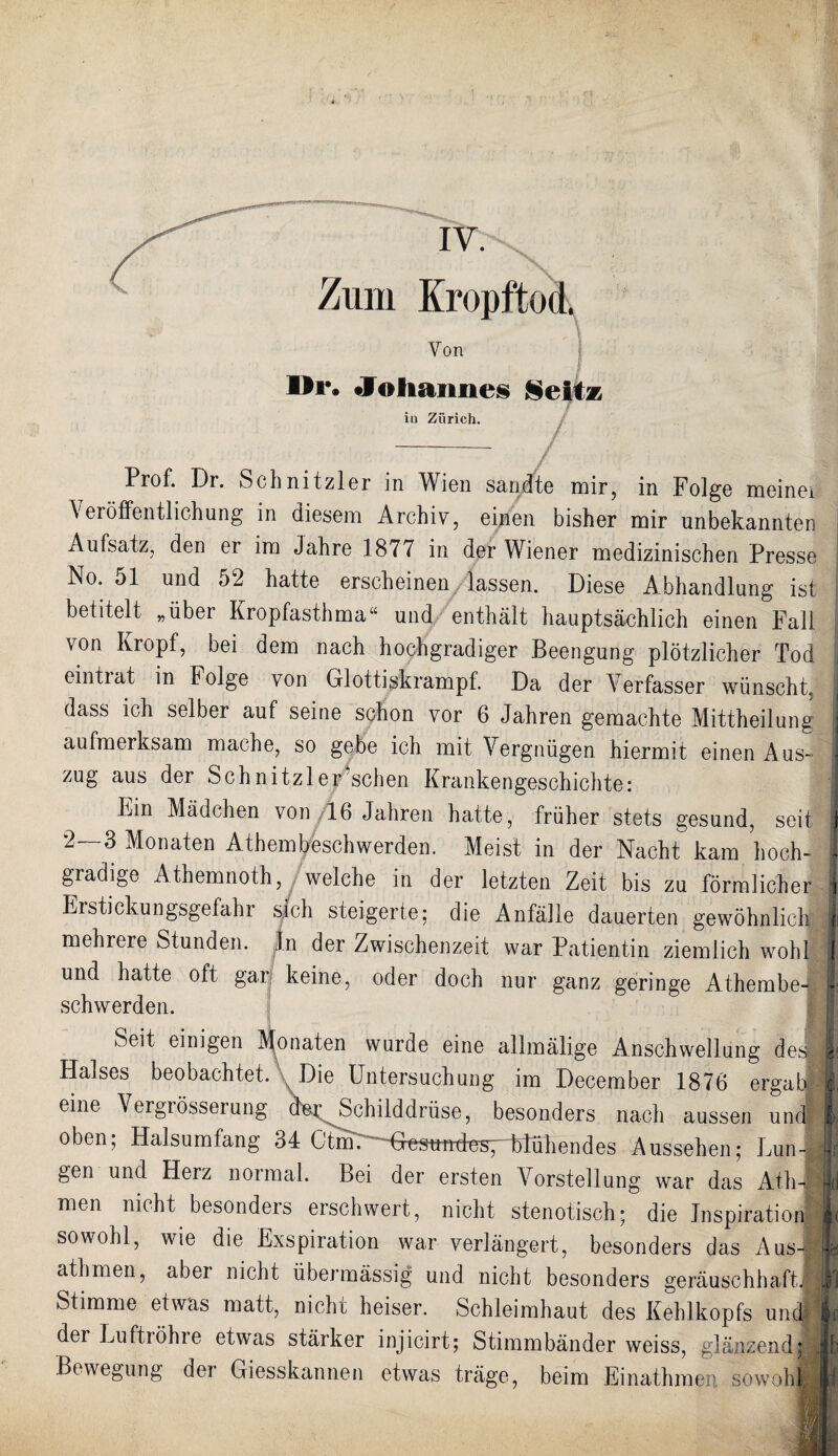 Zum Kropftod. Von Dr» •Johannes Seitz in Zürich. Prof. Dr. Schnitzler in Wien sandte mir, in Folge meinei \ eröffentlichung in diesem Archiv, einen bisher mir unbekannter* Aufsatz, den er im Jahre 1877 in der Wiener medizinischen Presse No. 51 und 52 hatte erscheinen lassen. Diese Abhandlung ist betitelt „über Kropfasthma“ und enthält hauptsächlich einen Fall von Kropf, bei dem nach hochgradiger Beengung plötzlicher Tod eintiat in Folge von Glottiskrampf. Da der Verfasser wünscht, j dass ich selber auf seine schon vor 6 Jahren gemachte Mittheilung | aufmerksam mache, so gebe ich mit Vergnügen hiermit einen Aus- j zug aus der Schnitzler sehen Krankengeschichte: ] Ein Mädchen von 16 Jahren hatte, früher stets gesund, seit i 2—3 Monaten Athembeschwerden. Meist in der Nacht kam hoch- I gradige Atnemnoth, welche in der letzten Zeit bis zu förmlicher j Erstickungsgefahr sich steigerte; die Anfälle dauerten gewöhnlich 1 mehrere Stunden, ln der Zwischenzeit war Patientin ziemlich wohl j und hatte oft gar keine, oder doch nur ganz geringe Athembe- I schwerden. I MM Seit einigen Monaten wurde eine allmälige Anschwellung desl| Halses beobachtet. Die Untersuchung im December 1876 ergab I eine Vergrösserung dor Schilddrüse, besonders nach aussen und I oben; Halsumfang 34 Ctm.^~Ge^uttdüsvblühendes Aussehen; Lun- | gen und Herz noimal. Bei der ersten Vorstellung war das Ath-S|l] men nicht besonders erschwert, nicht stenotisch; die Inspiration ■( sowohl, wie die Exspiration war verlängert, besonders das Aus- || athmen, aber nicht übermässig und nicht besonders geräuschhaft. ® Stimme etwas matt, nicht heiser. Schleimhaut des Kehlkopfs und! |c der Luftröhre etwas stärker injicirt; Stimmbänder weiss, glänzend: Jb Bewegung der Giesskannen etwas träge, beim Einathmen sowohJiypl