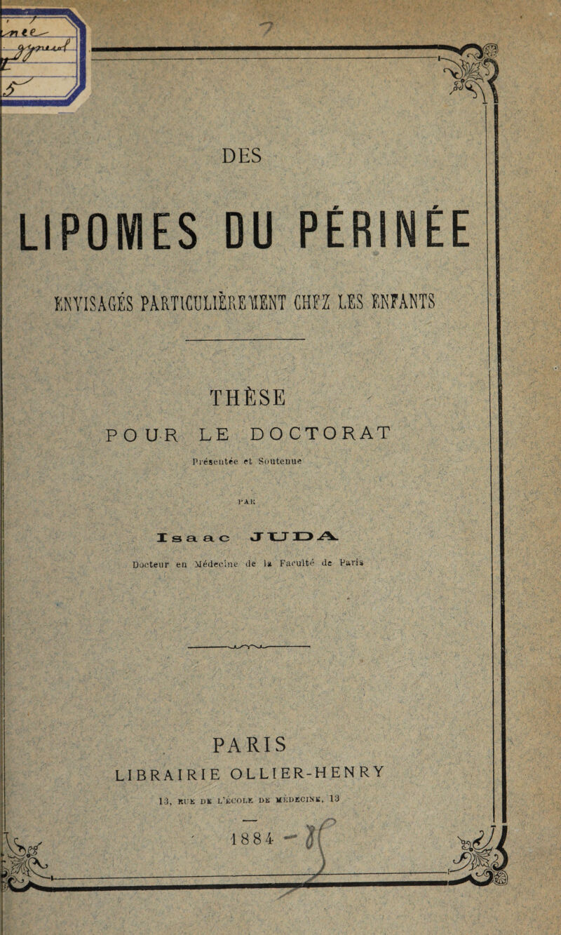 LIPOMES DU PERINEE ENVISAGÉS PARTICULIÈREMENT CHEZ LES ENFANTS THÈSE POUR LE DOCTORAT Présentée et Soutenue l’AK I s gl et c J “K_T D A. Docteur en Médecine de la Faculté de Paris PARIS LIBRAIRIE OLLIER-HENRY 13, RU K DE L’ÉCOLE 1)K MÉDECINE, 13 1884