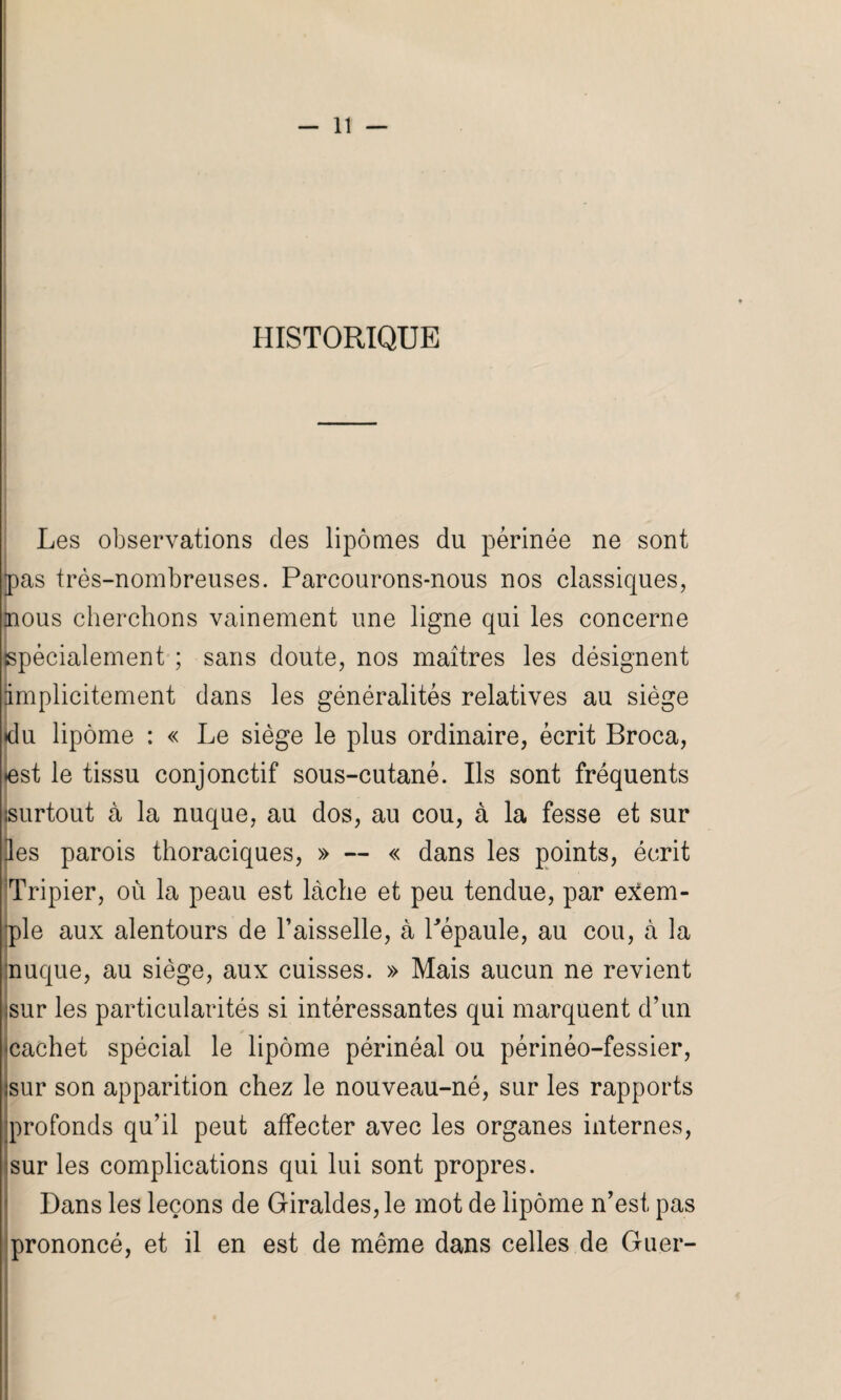 HISTORIQUE Les observations des lipomes du périnée ne sont pas très-nombreuses. Parcourons-nous nos classiques, nous cherchons vainement une ligne qui les concerne spécialement ; sans doute, nos maîtres les désignent implicitement dans les généralités relatives au siège du lipome : « Le siège le plus ordinaire, écrit Broca, ♦est le tissu conjonctif sous-cutané. Ils sont fréquents (surtout à la nuque, au dos, au cou, à la fesse et sur ies parois thoraciques, » — « dans les points, écrit Tripier, où la peau est lâche et peu tendue, par exem¬ ple aux alentours de l’aisselle, à Pépaule, au cou, à la nuque, au siège, aux cuisses. » Mais aucun ne revient sur les particularités si intéressantes qui marquent d’un •cachet spécial le lipome périnéal ou périnéo-fessier, sur son apparition chez le nouveau-né, sur les rapports profonds qu’il peut affecter avec les organes internes, sur les complications qui lui sont propres. Dans les leçons de Giraldes, le mot de lipome n’est pas prononcé, et il en est de même dans celles de Guer- I