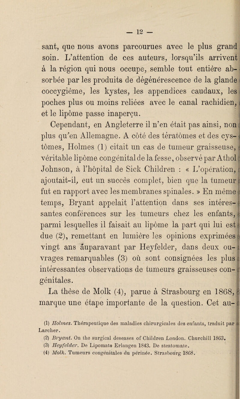 sant, que nous avons parcourues avec le plus grand soin. L’attention de ces auteurs, lorsqu’ils arrivent à la région qui nous occupe, semble tout entière ab- - sorbée par les produits de dégénérescence de la glande coccygième, les kystes, les appendices caudaux, les poches plus ou moins reliées avec le canal rachidien, i et le lipome passe inaperçu. Cependant, en Angleterre il n’en était pas ainsi, non plus quôm Allemagne. A côté des tératomes et des cys- tomes, Holmes (1) citait un cas de tumeur graisseuse, { véritable lipome congénital de la fesse, observé par Athohj Johnson, à l’hôpital de Sick Children : « L’opération, j: ajoutait-il, eut un succès complet, bien que la tumeur j fut en rapport avec les membranes spinales. » En même I temps, Bryant appelait l’attention dans ses intéres- ; santés conférences sur les tumeurs chez les enfants, § parmi lesquelles il faisait au lipome la part qui lui est § due (2), remettant en lumière les opinions exprimées 5 vingt ans auparavant par Heyfelder, dans deux ou- 1 * * vrages remarquables (3) où sont consignées les plus 1; intéressantes observations de tumeurs graisseuses con- i. génitales. La thèse de Molk (4), parue à Strasbourg en 1868, | marque une étape importante de la question. Cet au- (1) Holmes. Thérapeutique des maladies chirurgicales des enfants, traduit par $i Larcher. (2) Bryant. On the surgical deseases of Children London. Churchill 1863. (3) Heyfelder. De Lipomate Erlangen 1843. De steatomate. (4) Molk. Tumeurs congénitales du périnée, Strasbourg 1868.