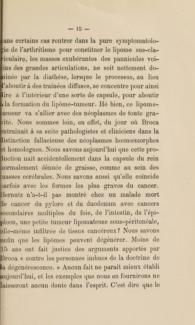 ans certains cas rentrer clans la pure symptomatolo¬ gie de l’arthritisme pour constituer le lipome sus-cla- riculaire, les masses exubérantes des pannicules voi- iins des grandes articulations, ne soit nettement do¬ ublée par la diathèse, lorsque le processus, au lieu raboutir à des traînées diffuses, se concentre pour ainsi lire à l’intérieur d’une sorte de capsule, pour aboutir tla formation du lipome-tumeur. Hé bien, ce lipome- nmeur va s’allier avec des néoplasmes de toute gra¬ nité. Nous sommes loin, en effet, du jour où Broca entraînait à sa suite pathologistes et cliniciens dans la iistinction fallacieuse des néoplasmes hœmœmorphes et homologues. Nous savons aujourd’hui que cette pro¬ duction naît accidentellement dans la capsule du rein fiormalement dénuée de graisse, comme au sein des masses cérébrales. Nous savons aussi qu’elle coïncide parfois avec les formes les plus graves du cancer. Bernutz n'a-t-il pas montré chez un malade mort de cancer du pylore et du duodénum avec cancers secondaires multiples du foie, de l’intestin, de l’épi¬ ploon, une petite tumeur lipomateuse sous-péritonéale, elle-même infiltrée de tissus cancéreux? Nous savons enfin que les lipomes peuvent dégénérer. Moins de 15 ans ont fait justice des arguments apportés par iBroca « contre les personnes imbues de la doctrine de la dégénérescence. » Aucun fait ne paraît mieux établi aujourd’hui, et les exemples que nous en fournirons ne laisseront aucun doute dans l’esprit. C'est dire que le