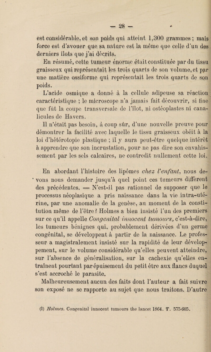 est considérable,et son poids qui atteint 1,300 grammes; mais force est d’avouer que sa nature est la même que celle d’un des derniers îlots que j’ai décrits. En résumé, cette tumeur énorme était constituée par du tissu graisseux qui représentait les trois quarts de son volume, et par une matière ossiforme qui représentait les trois quarts de son poids. L’acide osmique a donné à la cellule adipeuse sa réaction caractéristique ; le microscope n’a jamais fait découvrir, si fine que fût la coupe transversale de l'ilot, ni ostéoplastes ni cana- licules de Havers. Il n’était pas besoin, à coup sûr, d’une nouvelle preuve pour démontrer la facilité avec laquelle le tissu graisseux obéit à la loi d’hétérotopie plastique ; il y aura peut-être quelque intérêt à apprendre que son incrustation, pour ne pas dire son envahis¬ sement par les sels calcaires, ne contredit nullement cette loi. En abordant l’histoire des lipomes chez Venfant, nous de- * vons nous demander jusqu’à quel point ces tumeurs diffèrent des précédentes, — N’est-il pas rationnel de supposer que le processus néoplasique a pris naissance dans la vie intra-uté¬ rine, par une anomalie de la genèse, au moment de la consti¬ tution même de l’être? Holmes a bien insisté l’un des premiers sur ce qu’il appelle Congénital innocent tumours, c’est-à-dire, les tumeurs bénignes qui, probablement dérivées d’un germe congénital, se développent à partir de la naissance. Le profes¬ seur a magistralement insisté sur la rapidité de leur dévelop¬ pement, sur le volume considérable qu’elles peuvent atteindre, sur l’absence de généralisation, sur la cachexie qu’elles en¬ traînent pourtant par épuisement du petit être aux flancs duquel s’est accroché le parasite. Malheureusement aucun des faits dont l’auteur a fait suivre son exposé ne se rapporte au sujet que nous traitons. D’autre (1) Holmes. Congénital innocent tumours the lancet 1864. T. 575-605.