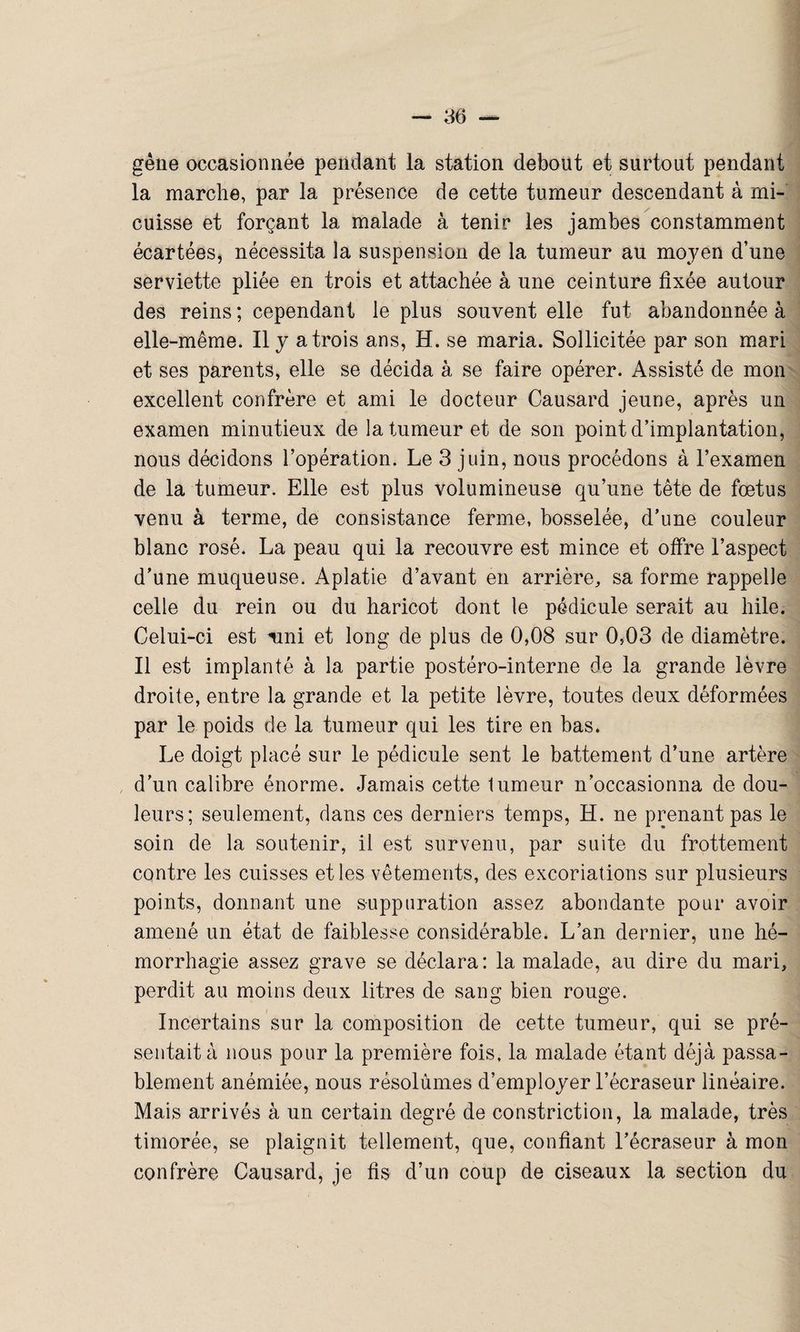 gène occasionnée pendant la station debout et surtout pendant la marche, par la présence de cette tumeur descendant à mi- cuisse et forçant la malade à tenir les jambes constamment écartées, nécessita la suspension de la tumeur au moyen d’une serviette pliée en trois et attachée à une ceinture fixée autour des reins ; cependant le plus souvent elle fut abandonnée à elle-même. Il y a trois ans, H. se maria. Sollicitée par son mari et ses parents, elle se décida à se faire opérer. Assisté de mon excellent confrère et ami le docteur Causard jeune, après un examen minutieux de la tumeur et de son point d’implantation, nous décidons l’opération. Le 3 juin, nous procédons à l’examen de la tumeur. Elle est plus volumineuse qu’une tête de fœtus venu à terme, de consistance ferme, bosselée, d’une couleur blanc rosé. La peau qui la recouvre est mince et offre l’aspect d’une muqueuse. Aplatie d’avant en arrière, sa forme rappelle celle du rein ou du haricot dont le pédicule serait au hile. Celui-ci est ami et long de plus de 0,08 sur 0,03 de diamètre. Il est implanté à la partie postéro-interne de la grande lèvre droite, entre la grande et la petite lèvre, toutes deux déformées par le poids de la tumeur qui les tire en bas. Le doigt placé sur le pédicule sent le battement d’une artère d’un calibre énorme. Jamais cette lumeur n’occasionna de dou¬ leurs; seulement, dans ces derniers temps, H. ne prenant pas le soin de la soutenir, il est survenu, par suite du frottement contre les cuisses et les vêtements, des excoriations sur plusieurs points, donnant une suppuration assez abondante pour avoir amené un état de faiblesse considérable. L’an dernier, une hé¬ morrhagie assez grave se déclara: la malade, au dire du mari, perdit au moins deux litres de sang bien rouge. Incertains sur la composition de cette tumeur, qui se pré¬ sentait à nous pour la première fois, la malade étant déjà passa¬ blement anémiée, nous résolûmes d’employer l’écraseur linéaire. Mais arrivés à un certain degré de constriction, la malade, très timorée, se plaignit tellement, que, confiant l’écraseur à mon confrère Causard, je fis d’un coup de ciseaux la section du