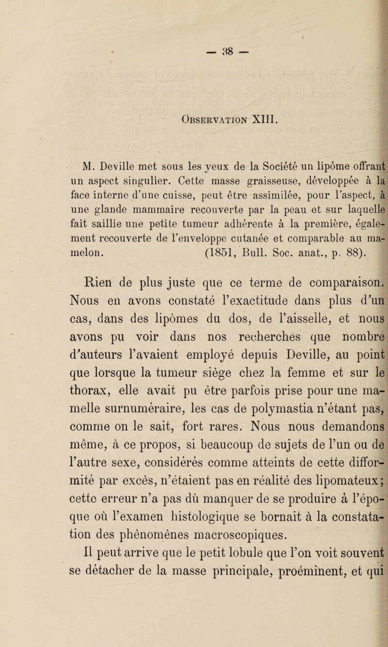 M. Deville met sons les yeux de la Société un lipome offrant un aspect singulier. Cette masse graisseuse, développée à la face interne d’une cuisse, peut être assimilée, pour l’aspect, à une glande mammaire recouverte par la peau et sur laquelle fait saillie une petite tumeur adhérente à la première, égale¬ ment recouverte de l’enveloppe cutanée et comparable au ma¬ melon. (1851, Bull. Soc. anat., p. 88). Rien de plus juste que ce terme de comparaison. Nous en avons constaté l’exactitude dans plus d'un cas, dans des lipomes du dos, de l’aisselle, et nous avons pu voir dans nos recherches que nombre d'auteurs l’avaient employé depuis Deville, au point que lorsque la tumeur siège chez la femme et sur le thorax, elle avait pu être parfois prise pour une ma¬ melle surnuméraire, les cas de polymastia n’étant pas, comme on le sait, fort rares. Nous nous demandons même, à ce propos, si beaucoup de sujets de l’un ou de l’autre sexe, considérés comme atteints de cette diffor¬ mité par excès, n’étaient pas en réalité des lipomateux; cette erreur n’a pas dû manquer de se produire à l’épo¬ que où l’examen histologique se bornait à la constata¬ tion des phénomènes macroscopiques. Il peut arrive que le petit lobule que l’on voit souvent se détacher de la masse principale, proéminent, et qui