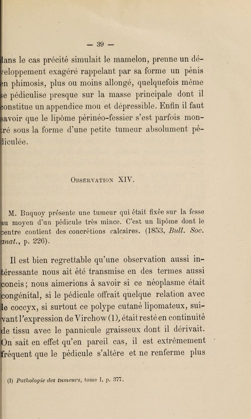 lans le cas précité simulait le mamelon, prenne un dé¬ veloppement exagéré rappelant par sa forme un pénis in phimosis, plus ou moins allongé, quelquefois même e pédiculise presque sur la masse principale dont il :onstitue un appendice mou et dépressible. Enfin il faut lavoir que le lipome périnéo-fessier s’est parfois mon¬ tré sous la forme d’une petite tumeur absolument pé- liculée. Observation X1Y. M. Buquoy présente une tumeur qui était fixée sur la fesse iu moyen d’un pédicule très mince. C’est un lipome dont le centre contient des concrétions calcaires. (1853, Bull. Soc. mat., p. 226). Il est bien regrettable qu’une observation aussi int¬ éressante nous ait été transmise en des termes aussi oncis ; nous aimerions à savoir si ce néoplasme était ongénital, si le pédicule offrait quelque relation avec e coccyx, si surtout ce polype cutané lipomateux, suiv¬ ant l'expression de Virchow ( 1 ), était resté en continuité e tissu avec le pannicule graisseux dont il dérivait, n sait en effet qu’en pareil cas, il est extrêmement réquent que le pédicule s’altère et ne renferme plus (1) Pathologie des tumeurs, tome I, p. 377.