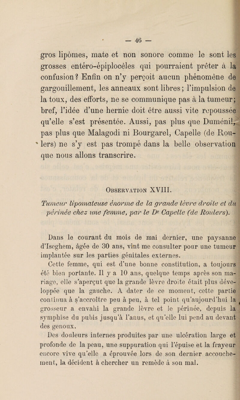 gros lipomes, mate et non sonore comme le sont les grosses entéro-épiplocèles qui pourraient prêter à la confusion? Enfin on n’y perçoit aucun phénomène de gargouillement, les anneaux sont libres; l’impulsion de la toux, des efforts, ne se communique pas à la tumeur; bref, l’idée d’une hernie doit être aussi vite repoussée qu’elle s’est présentée. Aussi, pas plus que Duménil, pas plus que Malagodi ni Bourgarel, Capelle (de Rou- ' 1ers) ne s’y est pas trompé dans la belle observation que nous allons transcrire. Observation XVIII. Tumeur lipomateuse énorme de la grande lèvre droite et du périnée chez une femme, par le Dr Capelle (de Rouler s). Dans le courant du mois de mai dernier, une paysanne d’Isegiiem, âgée de 30 ans, vint me consulter pour une tumeur implantée sur les parties génitales externes. Cette femme, qui est d’une bonne constitution, a toujours été bien portante. Il y a 10 ans, quelque temps après son ma¬ riage, elle s’aperçut que la grande lèvre droite était plus déve¬ loppée que la gauche. A dater de ce moment, cette partie continua à s’accroître peu à peu, à tel point qu’aujourd’hui la grosseur a envahi la grande lèvre et le périnée, depuis la symphise du pubis jusqu’à l’anus, et qu’elle lui pend au devant des genoux. Des douleurs internes produites par une ulcération large et profonde de la peau, une suppuration qui l’épuise et la frayeur encore vive qu’elle a éprouvée lors de son dernier accouche¬ ment, la décident à chercher un remède à son mal.