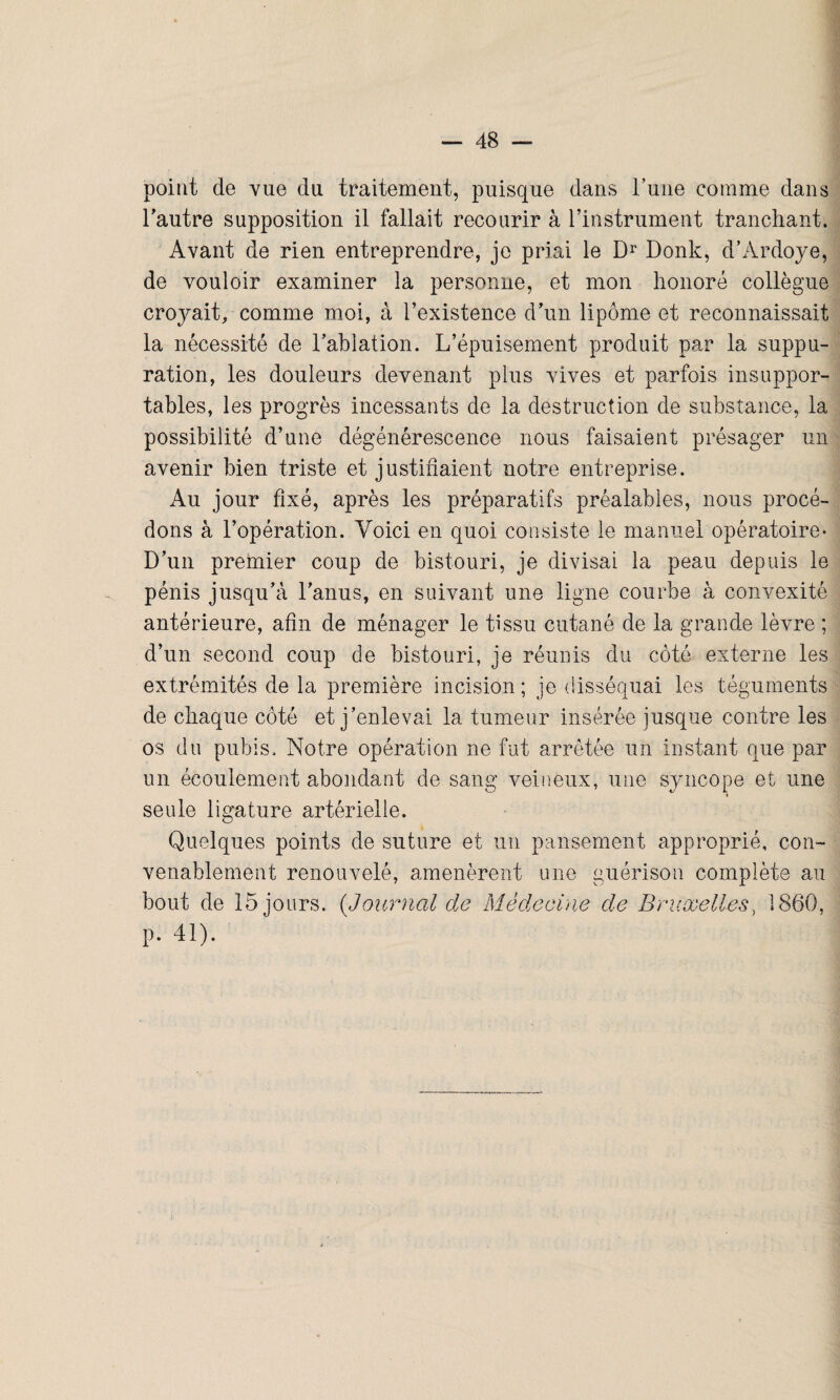 point de vue du traitement, puisque dans Tune comme dans l’autre supposition il fallait recourir à l’instrument tranchant. Avant de rien entreprendre, je priai le Dr Donk, d’Ardoye, de vouloir examiner la personne, et mon honoré collègue croyait, comme moi, à l’existence d’un lipome et reconnaissait la nécessité de l’ablation. L’épuisement produit par la suppu¬ ration, les douleurs devenant plus vives et parfois insuppor¬ tables, les progrès incessants de la destruction de substance, la possibilité d’une dégénérescence nous faisaient présager un avenir bien triste et justifiaient notre entreprise. Au jour fixé, après les préparatifs préalables, nous procé¬ dons à l’opération. Voici en quoi consiste le manuel opératoire- D’un premier coup de bistouri, je divisai la peau depuis le pénis jusqu’à l’anus, en suivant une ligne courbe à convexité antérieure, afin de ménager le tissu cutané de la grande lèvre ; d’un second coup de bistouri, je réunis du côté externe les extrémités de la première incision ; je disséquai les téguments de chaque côté et j’enlevai la tumeur insérée jusque contre les os du pubis. Notre opération ne fut arrêtée un instant que par un écoulement abondant de sang veineux, une syncope et une seule ligature artérielle. Quelques points de suture et un pansement approprié, con¬ venablement renouvelé, amenèrent une guérison complète au bout de 15 jours. («Journal de Médecine de Bruxelles, 1860, p. 41).