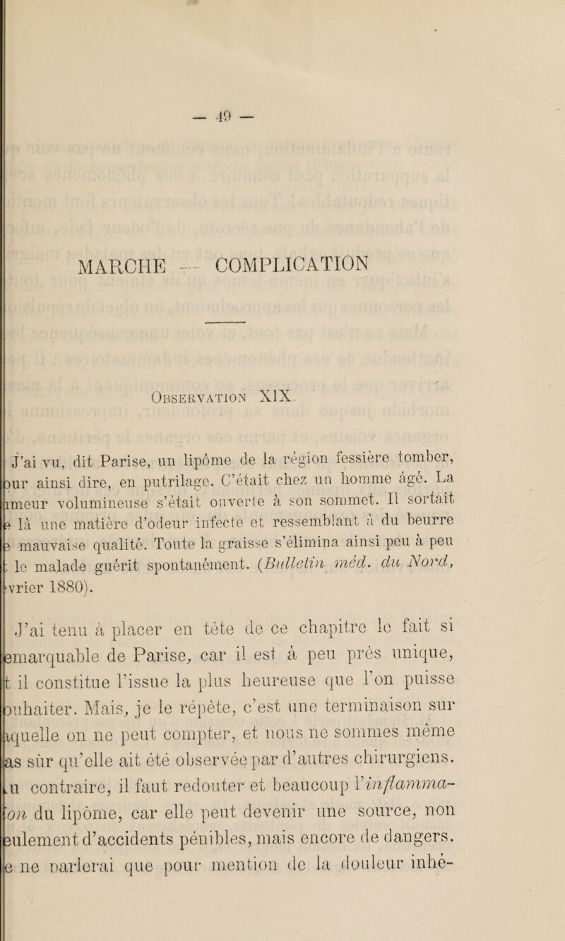 — 40 — MARCHE — COMPLICATION Observation XIX. J’ai vu, dit Parise, un lipome de la région fessière tomber, 3ur ainsi dire, en putrilage. C’était chez un homme âge. La îmeur volumineuse s’était ouverte à son sommet. Il sortait ? là une matière d’odeur infecte et ressemblant a du beurre 3 mauvaise qualité. Toute la graisse s élimina ainsi peu à peu ; le malade guérit spontanément. (Bulletin mêd. du Nord, svrier 1880). J’ai tenu à placer en tète de ce chapitre le fait si emarquahle de Parise,, car il est à peu près unique, t il constitue l’issue la plus heureuse que 1 on puisse ouhaiter. Mais, je le répète, c’est une terminaison sur iquelle on ne peut compter, et nous ne sommes même Lu contraire, il faut redouter et beaucoup \ inflnnvma- ’on du lipome, car elle peut devenir une source, non sulement d’accidents pénibles, mais encore de dangers, e ne carierai que pour mention de la douleur inhé-