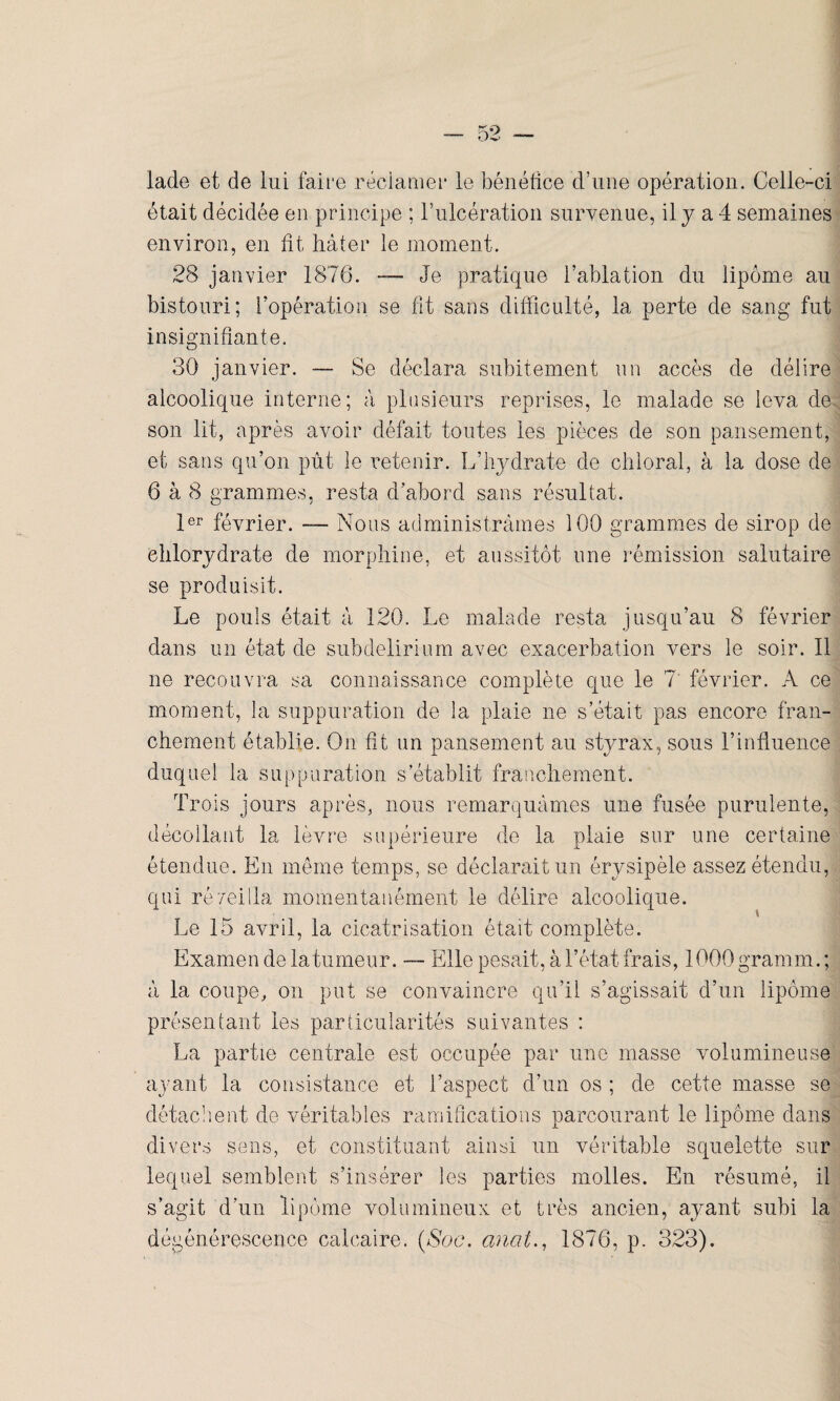 lade et de lui faire réclamer le bénéfice d’une opération. Celle-ci était décidée en principe ; l’ulcération survenue, il y a 4 semaines environ, en fit hâter le moment. 28 janvier 1876. — Je pratique l’ablation du lipome au bistouri; l’opération se fit sans difficulté, la perte de sang fut insignifiante. 30 janvier. — Se déclara subitement un accès de délire alcoolique interne; à plusieurs reprises, le malade se leva de son lit, après avoir défait toutes les pièces de son pansement, et sans qu’on pût le retenir. L’hydrate de chloral, à la dose de 6 à 8 grammes, resta d abord sans résultat. 1er février. —- Nous administrâmes 100 grammes de sirop de eblorydrate de morphine, et aussitôt une rémission salutaire se produisit. Le pouls était â 120. Le malade resta jusqu’au 8 février dans un état de subdelirium avec exacerbation vers le soir. Il ne recouvra sa connaissance complète que le 7 février. À ce moment, la suppuration de la plaie ne s’était pas encore fran¬ chement établie. On fit un pansement au styrax, sous l’influence duquel la suppuration s établit franchement. Trois jours après, nous remarquâmes une fusée purulente, décollant la lèvre supérieure de la plaie sur une certaine étendue. En même temps, se déclarait un érysipèle assez étendu, qui réveilla momentanément le délire alcoolique. Le 15 avril, la cicatrisation était complète. Examen de la tumeur. — Elle pesait, à l’état frais, 1000 gramm. ; â la coupe, on put se convaincre qu’il s’agissait d’un lipome présentant les particularités suivantes : La partie centrale est occupée par une masse volumineuse ayant la consistance et l’aspect d’un os ; de cette masse se détachent de véritables ramifications parcourant le lipome dans divers sens, et constituant ainsi un véritable squelette sur lequel semblent s’insérer les parties molles. En résumé, il s’agit d’un lipome volumineux et très ancien, ayant subi la dégénérescence calcaire. (Soc, anal., 1876, p. 323).