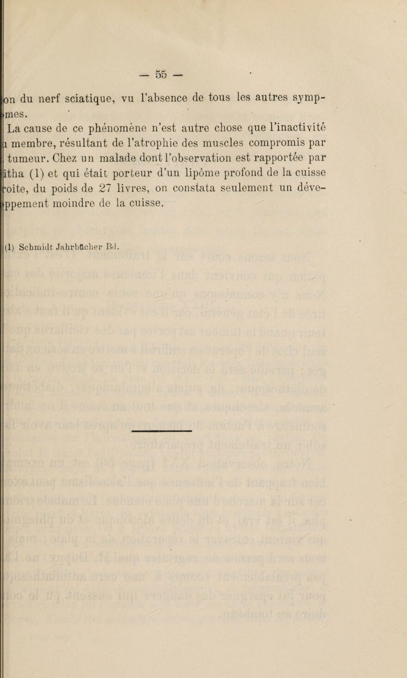 on du nerf sciatique, vu l’absence de tous les autres symp- mes. La cause de ce phénomène n’est autre chose que l’inactivité 1 membre, résultant de l’atrophie des muscles compromis par tumeur. Chez un malade dont l’observation est rapportée par itha (1) et qui était porteur d’un lipome profond de la cuisse mite, du poids de 27 livres, on constata seulement un déve- ppement moindre de la cuisse. (1) Schmidt Jahrbücher Bd.