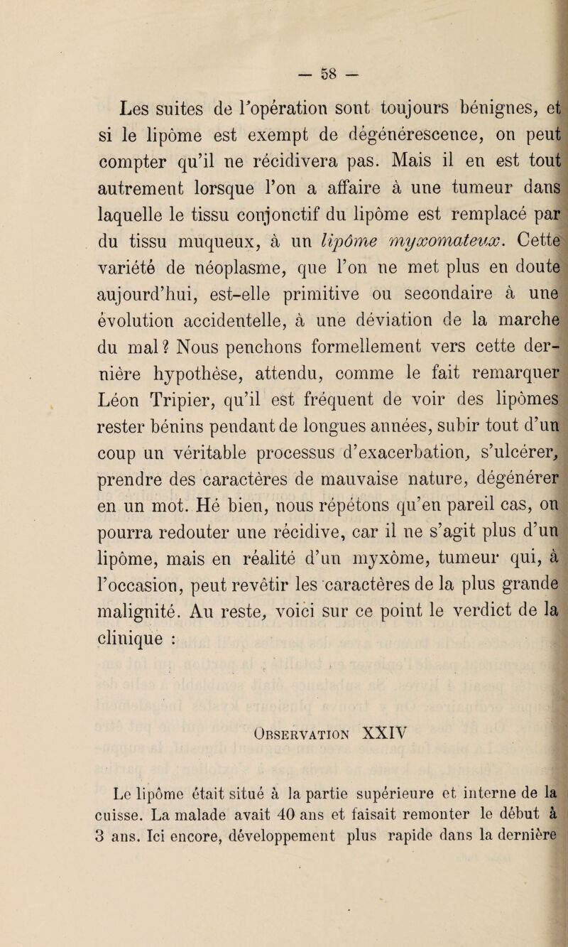 Les suites de l'opération sont toujours bénignes, et si le lipome est exempt de dégénérescence, on peut compter qu’il ne récidivera pas. Mais il en est tout autrement lorsque l’on a affaire à une tumeur dans laquelle le tissu conjonctif du lipome est remplacé par du tissu muqueux, à un lipôme myxomateux. Cette variété de néoplasme, que l’on ne met plus en doute aujourd’hui, est-elle primitive ou secondaire à une évolution accidentelle, à une déviation de la marche du mal ? Nous penchons formellement vers cette der¬ nière hypothèse, attendu, comme le fait remarquer Léon Tripier, qu’il est fréquent de voir des lipomes rester bénins pendant de longues années, subir tout d’un coup un véritable processus d’exacerbation, s’ulcérer, prendre des caractères de mauvaise nature, dégénérer en un mot. Hé bien, nous répétons qu’en pareil cas, on pourra redouter une récidive, car il ne s’agit plus d’un lipôme, mais en réalité d’un myxome, tumeur qui, à l’occasion, peut revêtir les caractères de la plus grande malignité. Au reste, voici sur ce point le verdict de la clinique : Observation XXIV Le lipôme était situé à la partie supérieure et interne de la cuisse. La malade avait 40 ans et faisait remonter le début à 3 ans. Ici encore, développement plus rapide dans la dernière