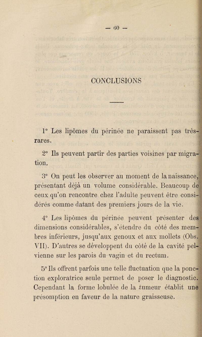 CONCLUSIONS 1° Les lipomes du périnée ne paraissent pas très- rares. 2° Ils peuvent partir des parties voisines par migra¬ tion. 3° On peut les observer au moment de la naissance, présentant déjà un volume considérable. Beaucoup de ceux qu’on rencontre chez l’adulte peuvent être consi¬ dérés comme datant des premiers jours de la vie. 4° Les lipomes du périnée peuvent présenter des dimensions considérables, s’étendre du côté des mem¬ bres inférieurs, jusqu’aux genoux et aux mollets (Obs. VII). D4iutres se développent du côté de la cavité pel¬ vienne sur les parois du vagin et du rectum. 5° Ils offrent parfois une telle fluctuation que la ponc¬ tion exploratrice seule permet de poser le diagnostic. Cependant la forme lobulée de la .tumeur établit une présomption en faveur de la nature graisseuse.