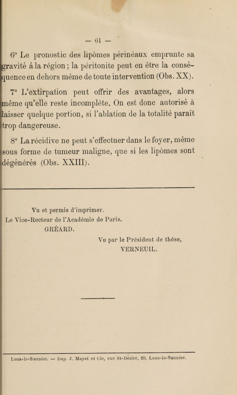 6° Le pronostic des lipomes périnéaux emprunte sa gravité âla région; la péritonite peut en être la consé¬ quence en dehors même de toute intervention (Obs. XX). 7° L’extirpation peut offrir des avantages, alors même qu’elle reste incomplète. On est donc autorisé à laisser quelque portion, si l’ablation de la totalité paraît trop dangereuse. 8° La récidive ne peut s’effectuer dans le foyer, même sous forme de tumeur maligne, que si les lipomes sont dégénérés (Obs. XXIII). Vu et permis d'imprimer. Le Vice-Recteur de l’Académie de Paris. GRÉARD. Vu par le Président de thèse, VERNEUIL. Lons-le-Saunier. — Iinp. J. Mayet et Cie, rue Sl-Désiré, 20, Lons-le-Saunier.