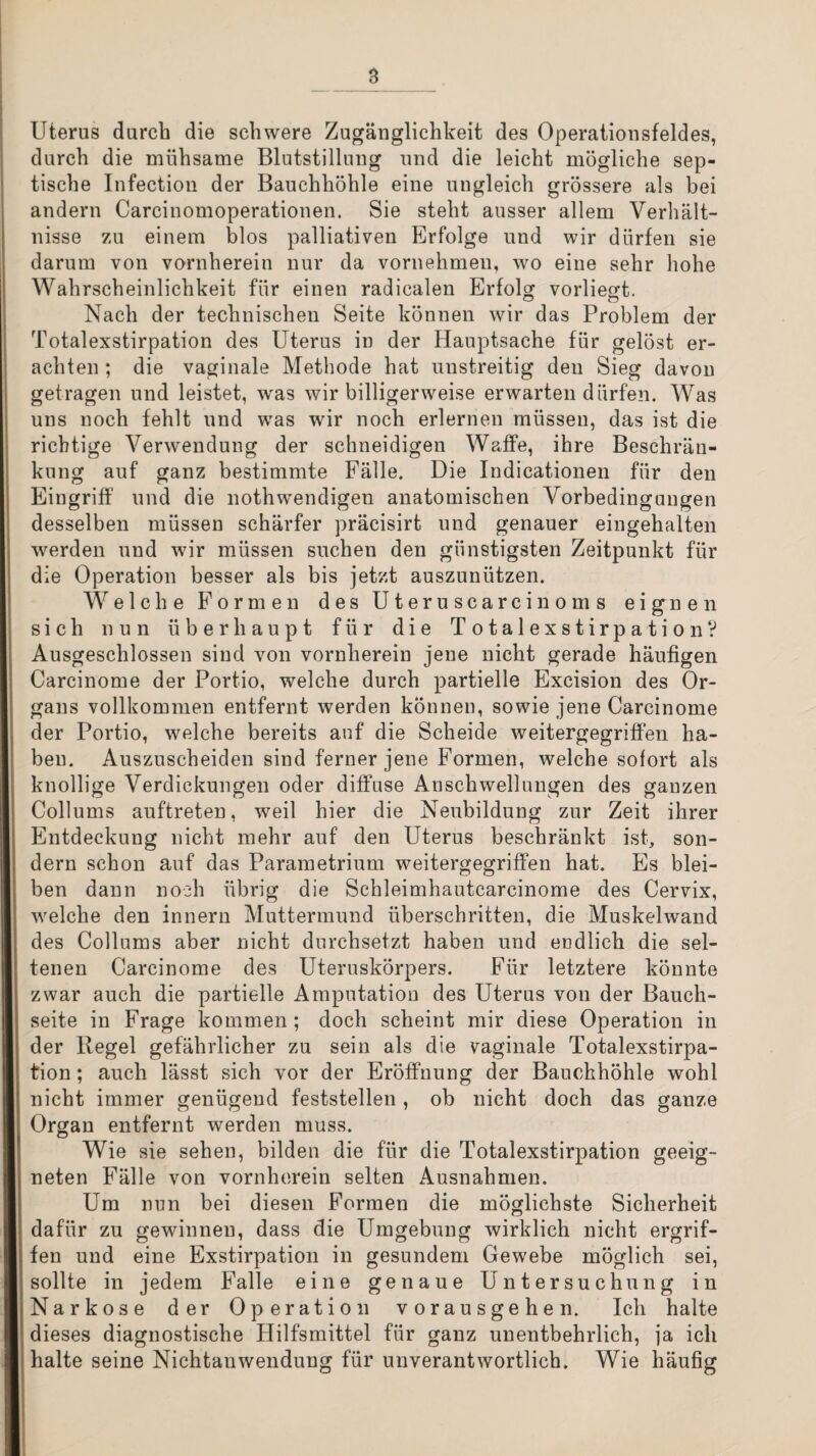 Uterus durch die schwere Zugänglichkeit des Operationsfeldes, durch die mühsame Blutstillung und die leicht mögliche sep¬ tische Infection der Bauchhöhle eine ungleich grössere als bei andern Carcinomoperationen. Sie steht ausser allem Verhält¬ nisse zu einem blos palliativen Erfolge und wir dürfen sie darum von vornherein nur da vornehmen, wo eine sehr hohe Wahrscheinlichkeit für einen radicalen Erfolg vorliegt. Nach der technischen Seite können wir das Problem der Totalexstirpation des Uterus in der Hauptsache für gelöst er¬ achten ; die vaginale Methode hat unstreitig den Sieg davon getragen und leistet, was wir billigerweise erwarten dürfen. Was uns noch fehlt und was wir noch erlernen müssen, das ist die richtige Verwendung der schneidigen Waffe, ihre Beschrän¬ kung auf ganz bestimmte Fälle. Die Indicationen für den Eingriff und die nothwendigen anatomischen Vorbedingungen desselben müssen schärfer präcisirt und genauer eingehalten werden und wir müssen suchen den günstigsten Zeitpunkt für die Operation besser als bis jetzt auszunützen. Welche Formen des Uteruscarcinoms eignen sich nun überhaupt für die TotalexstirpationV Ausgeschlossen sind von vornherein jene nicht gerade häufigen Carcinome der Portio, welche durch partielle Excision des Or¬ gans vollkommen entfernt werden können, sowie jene Carcinome der Portio, welche bereits auf die Scheide weitergegriffen ha¬ ben. Auszuscheiden sind ferner jene Formen, welche sofort als knollige Verdickungen oder diffuse Anschwellungen des ganzen Collums auftreten, weil hier die Neubildung zur Zeit ihrer Entdeckung nicht mehr auf den Uterus beschränkt ist, son¬ dern schon auf das Parametrium weitergegriffen hat. Es blei¬ ben dann noch übrig die Schleimhautcarcinome des Cervix, welche den innern Muttermund überschritten, die Muskelwand des Collums aber nicht durchsetzt haben und endlich die sel¬ tenen Carcinome des Uteruskörpers. Für letztere könnte zwar auch die partielle Amputation des Uterus von der Bauch¬ seite in Frage kommen; doch scheint mir diese Operation in der Regel gefährlicher zu sein als die vaginale Totalexstirpa¬ tion ; auch lässt sich vor der Eröffnung der Bauchhöhle wohl nicht immer genügend feststellen, ob nicht doch das ganze Organ entfernt werden muss. Wie sie sehen, bilden die für die Totalexstirpation geeig¬ neten Fälle von vornherein selten Ausnahmen. Um nun bei diesen Formen die möglichste Sicherheit dafür zu gewinnen, dass die Umgebung wirklich nicht ergrif¬ fen und eine Exstirpation in gesundem Gewebe möglich sei, sollte in jedem Falle eine genaue Untersuchung in Narkose der Operation vorausgehen. Ich halte dieses diagnostische Hilfsmittel für ganz unentbehrlich, ja ich halte seine Nichtanwendung für unverantwortlich. Wie häufig