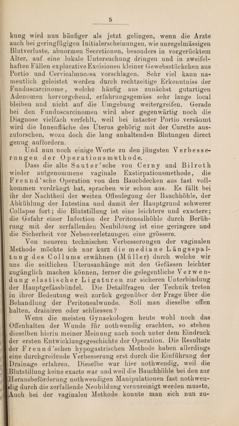 kuug wird nun häufiger als jetzt geliugeii, wenn die Arzte auch bei geringfügigen Initialerscheinungen, wie unregelmässigen Blutverluste, abnormen Secretionen, besonders in vorgerücktem Alter, auf eine lokale Untersuchung dringen und in zweifel¬ haften Fällen explorative Excisionen kleiner Gewebsstückchen aus Portio und Cervicalmucosa vorschlagen. Sehr viel kann na¬ mentlich geleistet werden durch rechtzeitige Erkeuntniss der Funduscarcinome, welche häufig aus zunächst gutartigen Adenomen hervorgehend, erfahrungsgemäss sehr lange local bleiben und nicht auf die Umgebung weitergreifeu. Gerade bei den Fuuduscarcinomen ward aber gegenwärtig noch die Diagnose vielfach verfehlt, weil bei iutacter Portio versäumt wird die Innenfläche des Uterus gehörig mit der Curette aus¬ zuforschen, wozu doch die lang anhaltenden Blutungen direct genug aufforderu. Und nun noch einige Worte zu den jüngsten Verbesse¬ rungen der 0 p e r a t i 0 n s m 'e t h 0 d e. Dass die alte Sauter’sche von Cerny und Bilroth wieder aufgenommene vaginale Exstirpationsmethode, die Freund’sehe Operation von den Bauchdecken aus fast voll¬ kommen verdrängt hat, sprachen wir schon aus. Es fällt bei ihr der Nachtheii der weiten Offenlegung der Bauchhöhle, der Abkühlung der Intestina und damit der Hauptgrund schwerer Collapse fort; die Blutstillung ist eine leichtere und exactere; die Gefahr einer Infection der Peritonealhöhle durch Berüh¬ rung mit der zerfallenden Neubildung ist eine geringere und die Sicherheit vor Nebenverletzungen eine grössere. Von neueren technischen Verbesserungen der vaginalen Methode möchte ich nur kurz die mediane Längsspal¬ tung des Collums erwähnen (Müller) durch welche wir uns die seitlichen Uterusanhänge mit den Gefässen leichter zugänglich machen können, ferner die gelegentliche V e r w e n- dung elastischer Ligaturen zur sicheren Unterbindung der Hauptgefässbündel. Die Detailfragen der Technik treten in ihrer Bedeutung weit zurück gegenüber der Frage über die Behandlung der Peritonealwunde. Soll man dieselbe offen halten, drainiren oder schliessen? VV^enn die meisten Gynaekologen heute wohl noch das Offenhalten der Wunde für nothwendig erachten, so stehen dieselben hierin meiner Meinung nach noch unter dem Eindruck der ersten Entwicklungsgeschichte der Operation. Die Resultate der Freund’schen hypogastrischen Methode haben allerdings eine durchgreifende Verbesserung erst durch die Einführung der Drainage erfahren. Dieselbe war hier nothwendig, weil die Blutstillung keine exacte war und weil die Bauchhöhle bei den zur drierausbeförderung nothwendigen Manipulationen fast nothwen- dig durch die zerfallende Neubildung verunreinigt werden musste. jlAuch bei der vaginalen Methode konnte man sich nun zu-