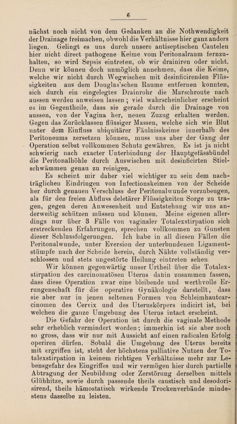 nächst noch nicht von dem Gedanken an die Nothwendigkeit der Drainage freimachen, obwohl die Verhältnisse hier ganz anders liegen. Gelingt es uns durch unsere antiseptischen Cautelen hier nicht direct pathogene Keime vom Peritonalraum fernzu¬ halten, so wird Sepsis eintreten, ob wir drainiren oder nicht. Denn wir können doch unmöglich annehmen, dass die Keime, welche wir nicht durch Weg wischen mit desinficirenden Flüs¬ sigkeiten aus dem Douglas’schen Raume entfernen konnten, sich durch ein eingelegtes Drainrohr die Marschroute nach aussen werden anweisen lassen ; viel wahrscheinlicher erscheint es im Gegentheile, dass sie gerade durch die Drainage von aussen, von der Vagina her, neuen Zuzug erhalten werden. Gegen das Zurücklassen flüssiger Massen, welche sich wie Blut unter dem Einfluss ubiquitärer Fäulnisskeime innerhalb des Peritoneums zersetzen können, muss uns aber der Gang der Operation selbst vollkommen Schutz gewähren. Es ist ja nicht schwierig nach exacter Unterbindung der Hauptgefässbündel die Peritonalhöhle durch Auswischeu mit desinficirten Stiel¬ schwämmen genau zu reinigen* Es scheint mir daher viel wichtiger zu sein dem nach¬ träglichen Eindringen von Infectionskeimen von der Scheide her durch genauen Verschluss der Peritonalwunde vorzubeugen, als für den freien Abfluss deletärer Flüssigkeiten Sorge zu tra¬ gen, gegen deren Anwesenheit und Entstehung wir uns an¬ derweitig schützen müssen und können. Meine eigenen aller¬ dings nur über 3 Fälle von vaginaler Totalexstirpation sich erstreckenden Erfahrungen, sprechen vollkommen zu Gunsten dieser Schlussfolgerungen. Ich habe in all diesen Fällen die Peritonalwunde, unter Eversion der unterbundenen Ligament¬ stümpfe nach der Scheide herein, durch Nähte vollständig ver¬ schlossen und stets ungestörte Heilung eintreten sehen. Wir können gegenwärtig unser Urtheil über die Totalex- i stirpation des carcinomatösen Uterus dahin zusammen fassen, , dass diese Operation zwar eine bleibende und werthvolle Er- i rungenschaft für die operative Gynäkologie darstellt, dass j sie aber nur in jenen seltenen Formen von Schleimhautcar- < cinomen des Cervix und des Uteruskörpers indicirt ist, bei i welchen die ganze Umgebung des Uterus intact erscheint. Die Gefahr der Operation ist durch die vaginale Methode i sehr erheblich vermindert worden; immerhin ist sie aber noch | so gross, dass wir nur mit Aussicht auf einen radicalen Erfolg j operiren dürfen. Sobald die Umgebung des Uterus bereits i mit ergriffen ist, steht der höchstens palliative Nutzen der To- ■ talexstirpation in keinem richtigen Verhältnisse mehr zur Le- • bensgefahr des Eingriffes und wir vermögen hier durch partielle ^ Abtragung der Neubildung oder Zerstörung derselben mittels - Glühhitze, sowie durch passende theils caustisch und desodori- ^ sirend, theils hämostatisch wirkende Trockenverbände minde- - stens dasselbe zu leisten. 1