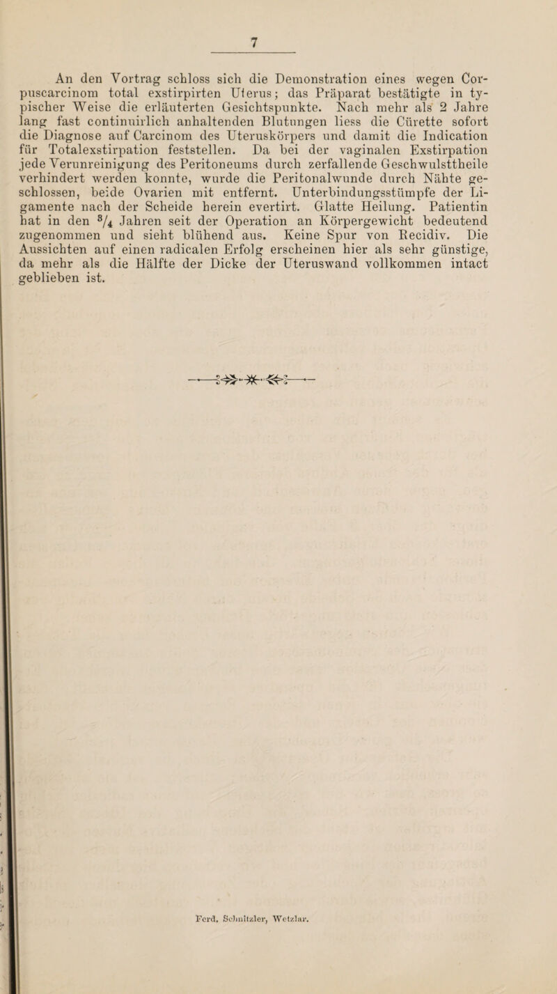 An den Vortrag schloss sich die Demonstration eines wegen Cor- puscarcinom total exstirpirten Ulerus; das Präparat bestätigte in ty¬ pischer Weise die erläuterten Gesichtspunkte. Nach mehr als 2 Jahre lang fast continuirlich anhaltenden Blutungen liess die Cürette sofort die Diagnose auf Carcinom des Uteruskörpers und damit die Indication für Totalexstirpation feststellen. Da bei der vaginalen Exstirpation jede Verunreinigung des Peritoneums durch zerfallende Geschwulsttheile verhindert werden konnte, wurde die Peritonalwunde durch Nähte ge¬ schlossen, beide Ovarien mit entfernt. Unterbindungsstümpfe der Li¬ gamente nach der Scheide herein evertirt. Glatte Heilung. Patientin hat in den Jahren seit der Operation an Körpergewicht bedeutend zugenommen und sieht blühend aus. Keine Spur von Kecidiv. Die Aussichten auf einen radicalen Erfolg erscheinen hier als sehr günstige, da mehr als die Hälfte der Dicke der Uteruswand vollkommen intact geblieben ist. Pcrd. Sc)in!tzler, Wetzlar.
