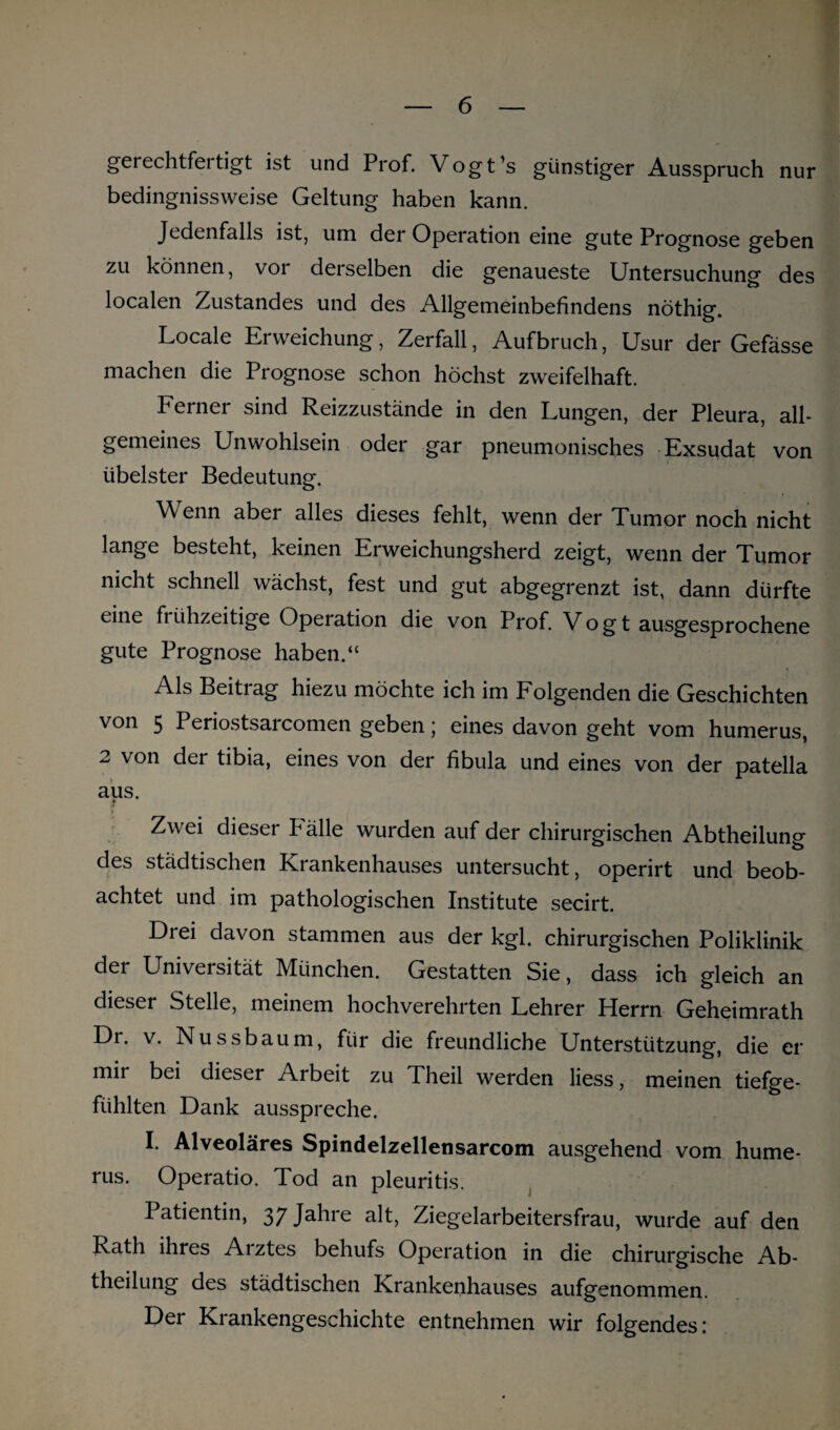 gerechtfertigt ist und Prof. Vogt’s günstiger Ausspruch nur bedingnissweise Geltung haben kann. Jedenfalls ist, uni der Operation eine gute Prognose geben zu können, vor derselben die genaueste Untersuchung des localen Zustandes und des Allgemeinbefindens nöthig. Locale Erweichung, Zerfall, Aufbruch, Usur der Gefässe machen die Prognose schon höchst zweifelhaft. Ferner sind Reizzustände in den Lungen, der Pleura, all¬ gemeines Unwohlsein oder gar pneumonisches Exsudat von übelster Bedeutung. Wenn aber alles dieses fehlt, wenn der Tumor noch nicht lange besteht, keinen Erweichungsherd zeigt, wenn der Tumor nicht schnell wächst, fest und gut abgegrenzt ist, dann dürfte eine frühzeitige Operation die von Prof. Vogt ausgesprochene gute Prognose haben.“ Als Beitrag hiezu möchte ich im Folgenden die Geschichten von 5 Periostsarcomen geben; eines davon geht vom humerus, 2 von der tibia, eines von der fibula und eines von der patella aus. * Zwei dieser P älle wurden auf der chirurgischen Abtheilung des städtischen Krankenhauses untersucht, operirt und beob¬ achtet und im pathologischen Institute secirt. Drei davon stammen aus der kgl. chirurgischen Poliklinik der Universität München. Gestatten Sie, dass ich gleich an dieser Stelle, meinem hochverehrten Lehrer Herrn Geheimrath Dr. v. Nussbaum, für die freundliche Unterstützung, die er mir bei dieser Arbeit zu Theil werden liess, meinen tiefge¬ fühlten Dank ausspreche. I. Alveoläres Spindelzellensarcom ausgehend vom hume¬ rus. Operatio. Tod an pleuritis. Patientin, 37jähie alt, Ziegelarbeitersfrau, wurde auf den Rath ihres Aiztes behufs Operation in die chirurgische Ab¬ theilung des städtischen Krankenhauses aufgenommen. Der Krankengeschichte entnehmen wir folgendes: