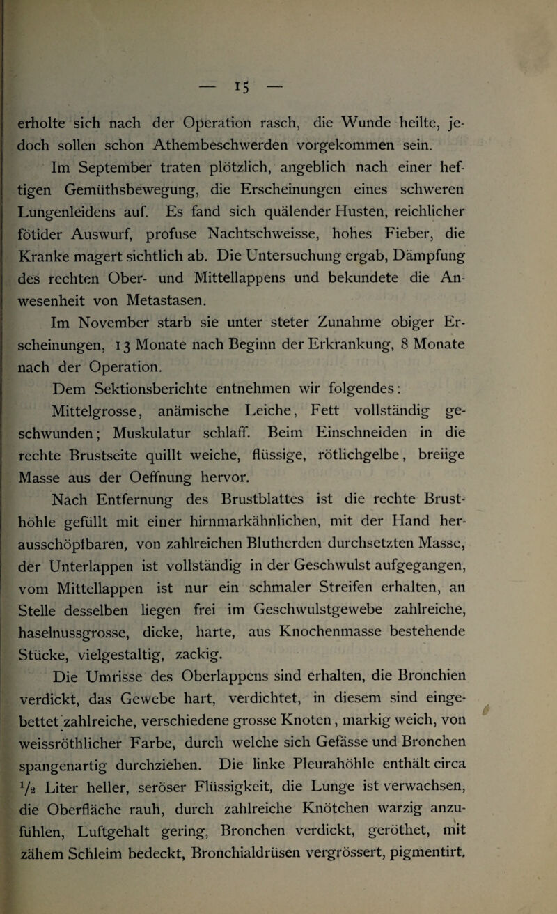 erholte sich nach der Operation rasch, die Wunde heilte, je¬ doch sollen schon Athembeschwerden vorgekommen sein. Im September traten plötzlich, angeblich nach einer hef¬ tigen Gemüthsbewegung, die Erscheinungen eines schweren Lungenleidens auf. Es fand sich quälender Husten, reichlicher fötider Auswurf, profuse Nachtschweisse, hohes Fieber, die Kranke magert sichtlich ab. Die Untersuchung ergab, Dämpfung des rechten Ober- und Mittellappens und bekundete die An¬ wesenheit von Metastasen. Im November starb sie unter steter Zunahme obiger Er¬ scheinungen, 13 Monate nach Beginn der Erkrankung, 8 Monate nach der Operation. Dem Sektionsberichte entnehmen wir folgendes: Mittelgrosse, anämische Leiche, Fett vollständig ge¬ schwunden ; Muskulatur schlaff. Beim Einschneiden in die rechte Brustseite quillt weiche, flüssige, rötlichgelbe, breiige Masse aus der Oeffnung hervor. Nach Entfernung des Brustblattes ist die rechte Brust¬ höhle gefüllt mit einer hirnmarkähnlichen, mit der Hand her- ausschöpfbaren, von zahlreichen Blutherden durchsetzten Masse, der Unterlappen ist vollständig in der Geschwulst aufgegangen, vom Mittellappen ist nur ein schmaler Streifen erhalten, an Stelle desselben liegen frei im Geschwulstgewebe zahlreiche, haselnussgrosse, dicke, harte, aus Knochenmasse bestehende Stücke, vielgestaltig, zackig. Die Umrisse des Oberlappens sind erhalten, die Bronchien verdickt, das Gewebe hart, verdichtet, in diesem sind einge¬ bettet zahlreiche, verschiedene grosse Knoten, markig weich, von weissröthlicher Farbe, durch welche sich Gefässe und Bronchen spangenartig durchziehen. Die linke Pleurahöhle enthält circa l/2 Liter heller, seröser Flüssigkeit, die Lunge ist verwachsen, die Oberfläche rauh, durch zahlreiche Knötchen warzig anzu¬ fühlen, Luftgehalt gering, Bronchen verdickt, geröthet, mit zähem Schleim bedeckt, Bronchialdrüsen vergrössert, pigmentirt.