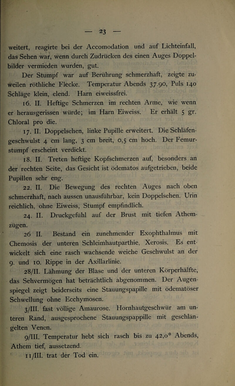 weitert, reagirte bei der Accomodation und auf Lichteinfall, das Sehen war, wenn durch Zudrücken des einen Auges Doppel¬ bilder vermieden wurden, gut. Der Stumpf war auf Berührung schmerzhaft, zeigte zu¬ weilen röthliche Flecke. Temperatur Abends 37.90, Puls 140 Schläge klein, elend. Harn eiweissfrei. 16. II. Heftige Schmerzen im rechten Arme, wie wenn er herausgerissen würde; im Harn Eiweiss. Er erhält 5 gr. Chloral pro die. 17. II. Doppelsehen, linke Pupille erweitert. Die Schläfen¬ geschwulst 4 cm lang, 3 cm breit, 0,5 cm hoch. Der Femur¬ stumpf erscheint verdickt. 18. II. Treten heftige Kopfschmerzen auf, besonders an der rechten Seite, das Gesicht ist ödematos aufgetrieben, beide Pupillen sehr eng. 22. II. Die Bewegung des rechten Auges nach oben schmerzhaft, nach aussen unausführbar, kein Doppelsehen. Urin reichlich, ohne Eiweiss, Stumpf empfindlich. 24. II. Druckgefühl auf der Brust mit tiefen Athem- ziigen. 26 II. Bestand ein zunehmender Exophthalmus mit Chemosis der unteren Schleimhautparthie, Xerosis. Es ent¬ wickelt sich eine rasch wachsende weiche Geschwulst an der 9. und 10. Rippe in der Axillarlinie. 28/II. Lähmung der Blase und der unteren Körperhälfte, das Sehvermögen hat beträchtlich abgenommen. Der Augen¬ spiegel zeigt beiderseits eine Stauungspapille mit ödematöser Schwellung ohne Ecchymosen. 3/III. fast völlige Amaurose. Hornhautgeschwür am un¬ teren Rand, ausgesprochene Stauungspappille mit geschlän¬ gelten Venen. 9/III. Temperatur hebt sich rasch bis zu 42>°° Abends, Athem tief, aussetzend. 11 /III. trat der Tod ein.