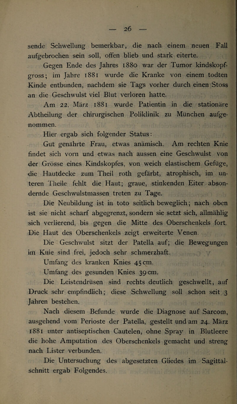 sende Schwellung bemerkbar, die nach einem neuen Fall aufgebrochen sein soll, offen blieb und stark eiterte. Gegen Ende des Jahres 1880 war der Tumor kindskopf¬ gross; im Jahre 1881 wurde die Kranke von einem todten Kinde entbunden, nachdem sie Tags vorher durch einen Stoss an die Geschwulst viel Blut verloren hatte. Am 22. März 1881 wurde Patientin in die stationäre Abtheilung der chirurgischen Poliklinik zu München aufge¬ nommen. Hier ergab sich folgender Status: Gut genährte Frau, etwas anämisch. Am rechten Knie findet sich vorn und etwas nach aussen eine Geschwulst von der Grösse eines Kindskopfes, von weich elastischem Gefüge, die Hautdecke zum Theil roth gefärbt, atrophisch, im un¬ teren Theile fehlt die Haut; graue, stinkenden Eiter abson¬ dernde Geschwulstmassen treten zu Tage. Die Neubildung ist in toto seitlich beweglich; nach oben ist sie nicht scharf abgegrenzt, sondern sie setzt sich, allmählig sich verlierend, bis gegen die Mitte des Oberschenkels fort. Die Haut des Oberschenkels zeigt erweiterte Venen. Die Geschwulst sitzt der Patella auf; die Bewegungen im Knie sind frei, jedoch sehr schmerzhaft. Umfang des kranken Knies 45 cm. Umfang des gesunden Knies 39 cm. Die Leistendrüsen sind rechts deutlich geschwellt, auf Druck sehr empfindlich; diese Schwellung soll schon seit 3 Jahren bestehen. Nach diesem Befunde wurde die Diagnose auf Sarcom, ausgehend vom Perioste der Patella, gestellt und am 24. März 1881 unter antiseptischen Cautelen, ohne Spray in Blutleere die hohe Amputation des Oberschenkels gemacht und streng nach Lister verbunden. Die Untersuchung des abgesetzten Gliedes im Sagittal- schnitt ergab Folgendes.