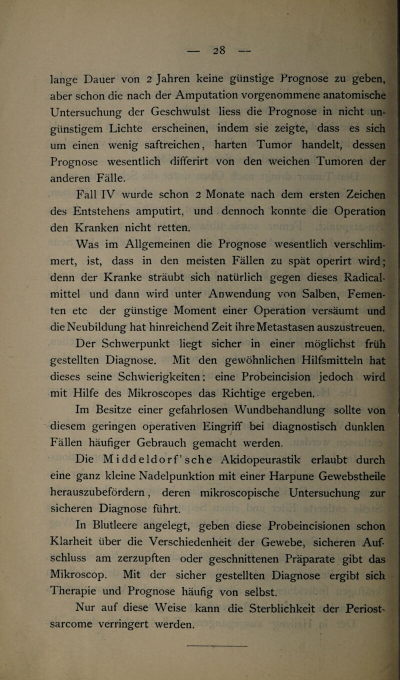 lange Dauer von 2 Jahren keine günstige Prognose zu geben, aber schon die nach der Amputation vorgenommene anatomische Untersuchung der Geschwulst liess die Prognose in nicht un¬ günstigem Lichte erscheinen, indem sie zeigte, dass es sich um einen wenig saftreichen, harten Tumor handelt, dessen Prognose wesentlich differirt von den weichen Tumoren der anderen Fälle. Fall IV wurde schon 2 Monate nach dem ersten Zeichen des Entstehens amputirt, und dennoch konnte die Operation den Kranken nicht retten. Was im Allgemeinen die Prognose wesentlich verschlim¬ mert, ist, dass in den meisten Fällen zu spät operirt wird; denn der Kranke sträubt sich natürlich gegen dieses Radical- mittel und dann wird unter Anwendung von Salben, Femen- ten etc der günstige Moment einer Operation versäumt und die Neubildung hat hinreichend Zeit ihre Metastasen auszustreuen. Der Schwerpunkt liegt sicher in einer möglichst früh gestellten Diagnose. Mit den gewöhnlichen Hilfsmitteln hat dieses seine Schwierigkeiten; eine Probeincision jedoch wird mit Hilfe des Mikroscopes das Richtige ergeben. Im Besitze einer gefahrlosen Wundbehandlung sollte von diesem geringen operativen Eingriff bei diagnostisch dunklen Fällen häufiger Gebrauch gemacht werden. Die Middeldorf’sehe Akidopeurastik erlaubt durch eine ganz kleine Nadelpunktion mit einer Harpune Gewebstheile herauszubefördern, deren mikroscopische Untersuchung zur sicheren Diagnose führt. In Blutleere angelegt, geben diese Probeincisionen schon Klarheit über die Verschiedenheit der Gewebe, sicheren Auf¬ schluss am zerzupften oder geschnittenen Präparate gibt das Mikroscop. Mit der sicher gestellten Diagnose ergibt sich Therapie und Prognose häufig von selbst. Nur auf diese Weise kann die Sterblichkeit der Periost- sarcome verringert werden.