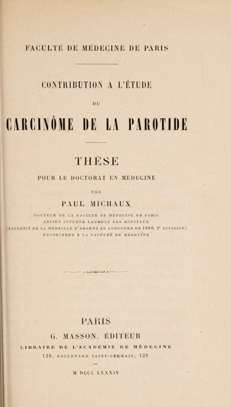 CONTRIBUTION A L’ÉTUDE I)U DE L\ PABOTIDE THÈSE POUR LE DOCTORAT EN MÉDECINE I* A R PAUL MICHAUX DOCTEUR DE L A V ACL'LTÉ D E MÉDECINE DE P A HI .S ANCIEN INT E UNE U A U R E A T I) E S H 6 I* I T AUX (ACCESSIT DE LA MÉDAILLE d’argent AU CONCOURS DE 18 80, DIVISION) PROSECTEUR A LA FACULTÉ DE MÉDECINE PARIS G. MASSON, ÉDITEUR L 1 B H A 1 H E DE L’ACADÉMIE DE M É D E CINE 12 0, boulevard saint-germain, 120 M D C C G L X X X I V