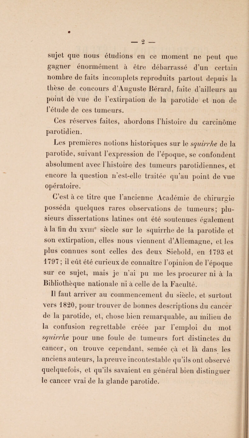 # sujet que nous étudions en ce moment ne peut que gagner énormément à être débarrassé d’un certain nombre de faits incomplets reproduits partout depuis la thèse de concours d’Auguste Bérard, faite d’ailleurs au point de vue de l’extirpation de la parotide et non de l’étude de ces tumeurs. Ces réserves faites, abordons l’histoire du carcinome parotidien. Les premières notions historiques sur le squirrhe de la parotide, suivant l’expression de l’époque, se confondent absolument avec 1 histoire des tumeurs parotidiennes, et encore la question n est-elle traitée qu’au point de vue opératoire. C’est à ce titre que l’ancienne Académie de chirurgie posséda quelques rares observations de tumeurs; plu¬ sieurs dissertations latines ont été soutenues également à la fin du xvmc siècle sur le squirrhe de la parotide et son extirpation, elles nous viennent d’Allemagne, et les plus connues sont celles des deux Siebold, en 1793 et 1797 ; il eût été curieux de connaître l’opinion de l’époque sur ce sujet, mais je n’ai pu me les procurer ni à la Bibliothèque nationale ni à celle de la Faculté. Il faut arriver au commencement du siècle, et surtout vers 1820, pour trouver de bonnes descriptions du cancer de la parotide, et, chose bien remarquable, au milieu de la confusion regrettable créée par l’emploi du mot squirrhe pour une foule de tumeurs fort distinctes du cancer, on trouve cependant, semée çà et là dans les anciens auteurs, la preuve incontestable qu’ils ont observé quelquefois, et qu’ils savaient en général bien distinguer le cancer vrai de la glande parotide.