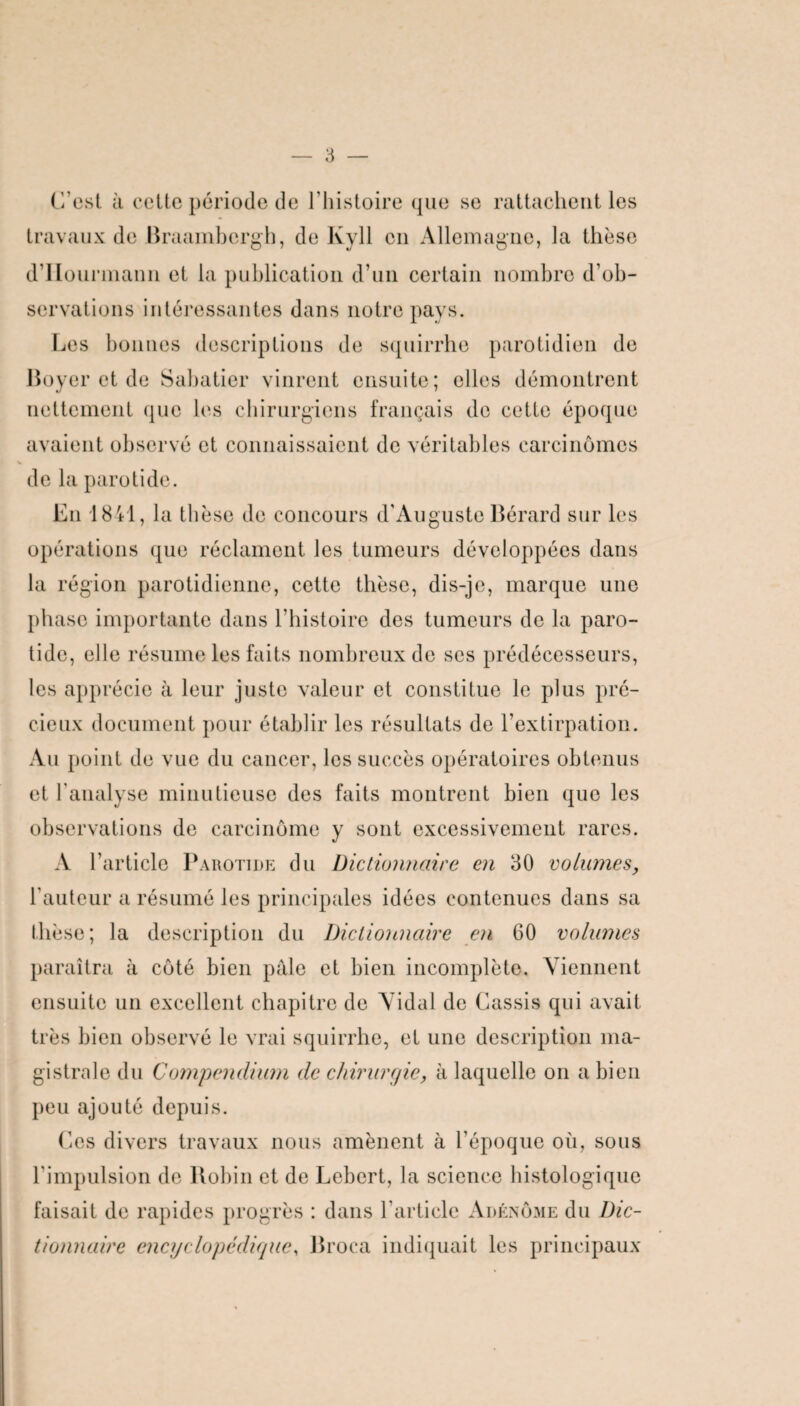 C’est à cette période de l’histoire que se rattachent les travaux de Braambergh, de Ivyll en Allemagne, la thèse d’IIourmann et la publication d’un certain nombre d’ob¬ servations intéressantes dans notre pays. Les bonnes descriptions de squirrhc parotidien de Boyer et de Sabatier vinrent ensuite; elles démontrent nettement que les chirurgiens français de cette époque avaient observé et connaissaient de véritables carcinomes de la parotide. En 1841, la thèse de concours d’Auguste Bérard sur les opérations que réclament les tumeurs développées dans la région parotidienne, cette thèse, dis-je, marque une phase importante dans l’histoire des tumeurs de la paro¬ tide, elle résume les faits nombreux de ses prédécesseurs, les apprécie à leur juste valeur et constitue le plus pré¬ cieux document pour établir les résultats de l’extirpation. Au point de vue du cancer, les succès opératoires obtenus et l’analyse minutieuse des faits montrent bien que les observations de carcinome y sont excessivement rares. A l’article Parotide du Dictionnaire en 30 volumes, l’auteur a résumé les principales idées contenues dans sa thèse; la description du Dictionnaire en 60 volumes paraîtra à côté bien pâle et bien incomplète. Viennent ensuite un excellent chapitre de Vidal de Cassis qui avait très bien observé le vrai squirrhe, et une description ma¬ gistrale du Compendium de chirurgie, à laquelle on a bien peu ajouté depuis. Ces divers travaux nous amènent à l’époque où, sous l’impulsion de Robin et de Lebcrt, la science histologique faisait de rapides progrès : dans l’article Adénome du Dic¬ tionnaire encyclopédique, Broca indiquait les principaux