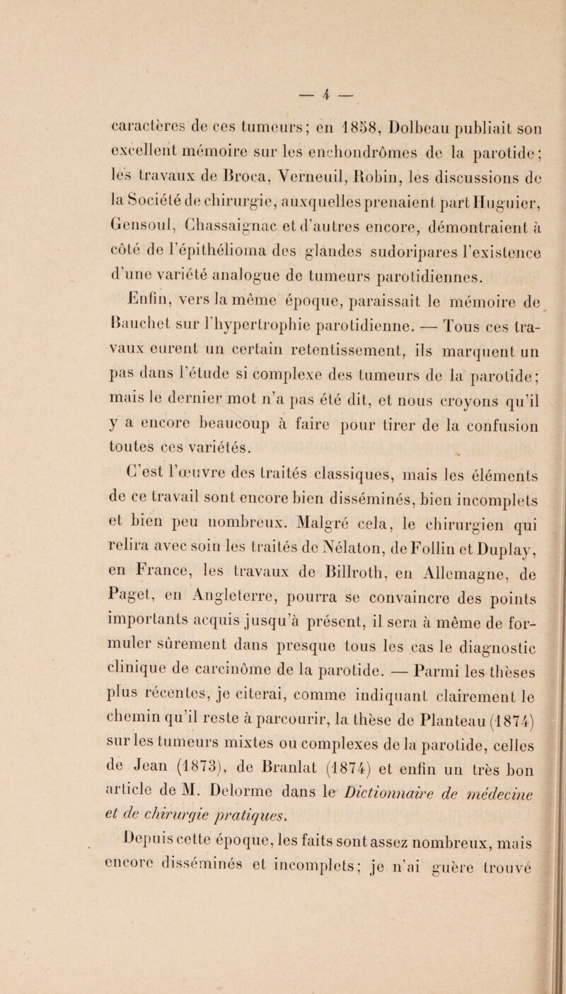 caractères de ces tumeurs; en 1858, Dolbeau publiait son excellent mémoire sur les enehondrômes de la parotide; les travaux de Broca, Verneuil, Robin, les discussions de la Société de chirurgie, auxquelles prenaient part Huguier, Gensoul, Ghassaignac et d’autres encore, démontraient à côté de l’épithélioma des glandes sudoripares l’existence d’une variété analogue de tumeurs parotidiennes. Rufin, vers la même époque, paraissait Je mémoire de Bauchet sur 1 hypertrophie parotidienne. — Tous ces tra¬ vaux eurent un certain retentissement, ils marquent un pas dans 1 étude si complexe des tumeurs de la parotide; mais le dernier mot n’a pas été dit, et nous croyons qu’il y a encore beaucoup à faire pour tirer de la confusion toutes ces variétés. G est l’œuvre des traités classiques, mais les éléments de ce travail sont encore bien disséminés, bien incomplets et bien peu nombreux. Malgré cela, le chirurgien qui relira avec soin les traités de Nélaton, deFollin et Duplay, en France, les travaux de Billroth, en Allemagne, de Paget, en Angleterre, pourra se convaincre des points importants acquis jusqu’à présent, il sera à même de for¬ muler sûrement dans presque tous les cas le diagnostic clinique de carcinome de la parotide. — Parmi les thèses plus récentes, je citerai, comme indiquant clairement le chemin qu’il reste à parcourir, la thèse de Planteau (1874) sur les tumeurs mixtes ou complexes delà parotide, celles de Jean (1873), de Branlat (1874) et enfin un très bon aiticle de M. Delorme dans le Dictionnaire de médecine et de chirurgie pratiques. Depuis cette époque, les faits sont assez nombreux, mais en coi e disséminés et incomplets; je n’ai guère trouvé