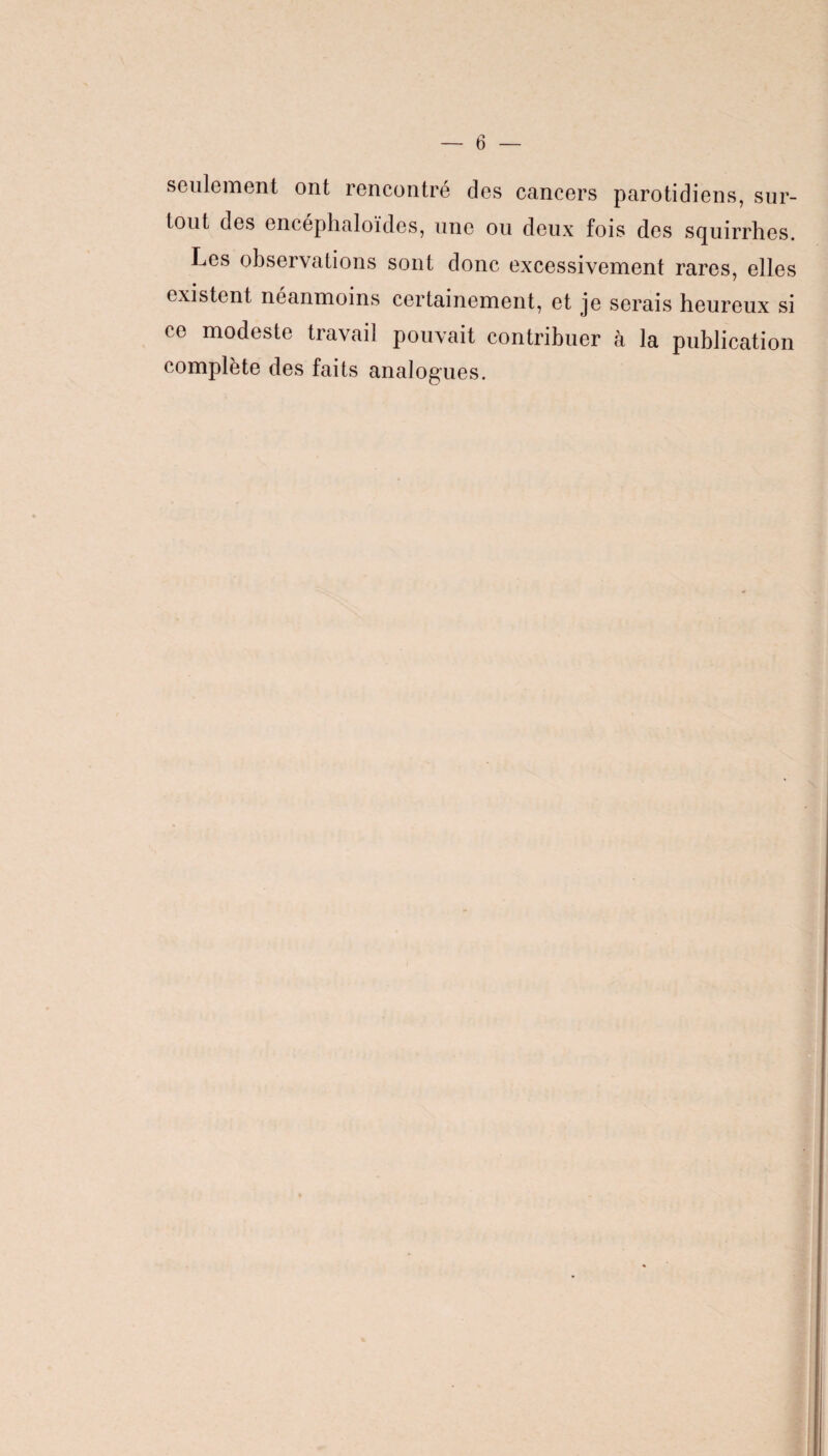 seulement ont rencontre des cancers parotidiens, sur¬ tout des encéphaloïdes, une ou deux fois des squirrhes. Les observations sont donc excessivement rares, elles existent néanmoins certainement, et je serais heureux si ce modeste travail pouvait contribuer à la publication complète des faits analogues.