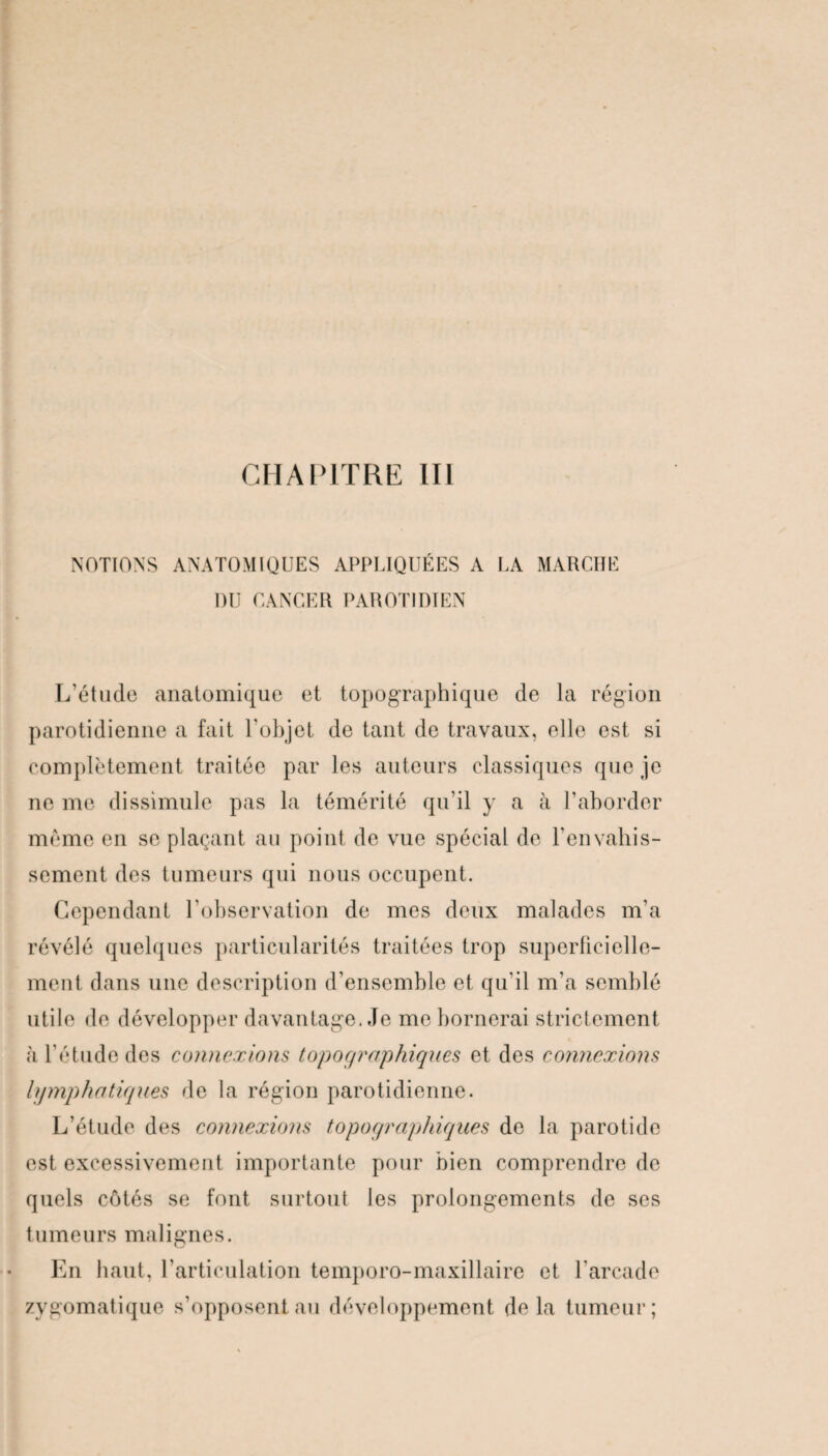 NOTIONS ANATOMIQUES APPLIQUÉES A LA MARCHE DU CANCER PAROTIDIEN L’étude anatomique et topographique de la région parotidienne a fait l'objet de tant de travaux, elle est si complètement traitée par les auteurs classiques que je ne me dissimule pas la témérité qu’il y a à l’aborder même en se plaçant au point de vue spécial de l'envahis¬ sement des tumeurs qui nous occupent. Cependant l’observation de mes deux malades m’a révélé quelques particularités traitées trop superficielle¬ ment dans une description d’ensemble et qu'il m’a semblé utile de développer davantage. Je me bornerai strictement à l’étude des connexions topographiques et des connexions lymphatiques de la région parotidienne. L’étude des connexions topographiques de la parotide est excessivement importante pour bien comprendre de quels côtés se font surtout les prolongements de scs tumeurs malignes. En haut, l’articulation temporo-maxillaire et l’arcade zygomatique s’opposent au développement de la tumeur;