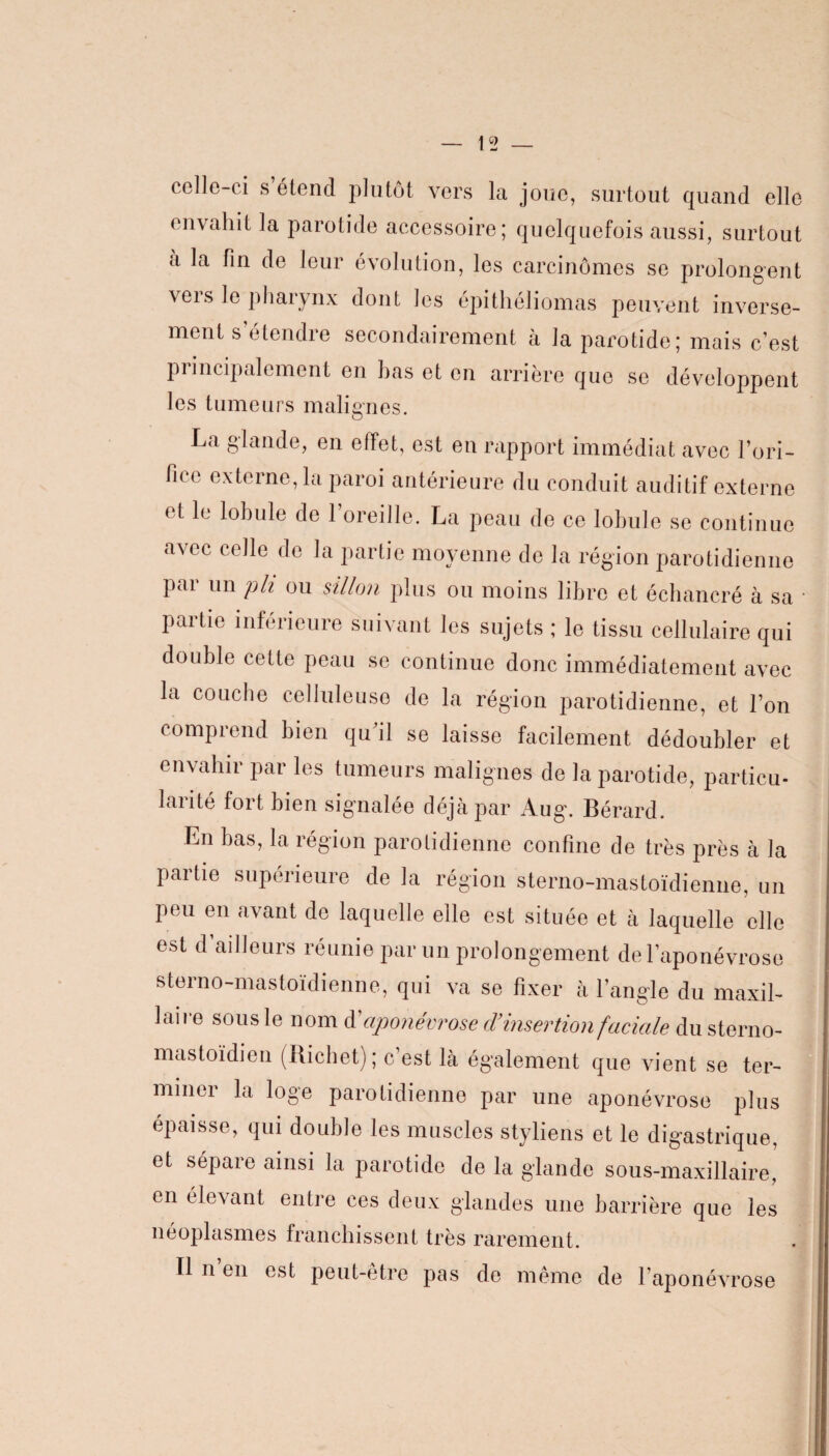 t ollo ci s étend plutôt vers la joue, surtout quand elle envahit la parotide accessoire; quelquefois aussi, surtout a la fin de leur évolution, les carcinomes se prolongent veis le pharynx dont les épithéliomas peuvent inverse¬ ment s’étendre secondairement à la parotide; mais c’est principalement en bas et en arrière que se développent les tumeurs malignes. La glande, en effet, est en rapport immédiat avec l’ori¬ fice externe, la paroi antérieure du conduit auditif externe et le lobule de l’oreille. La peau de ce lobule se continue avec celle de la partie moyenne de la région parotidienne par un pli ou sillon plus ou moins libre et échancré à sa partie inférieure suivant les sujets ; le tissu cellulaire qui double cette peau se continue donc immédiatement avec la couche celluleuse de la région parotidienne, et l’on comprend bien qu’il se laisse facilement dédoubler et envahir par les tumeurs malignes de la parotide, particu- larité fort bien signalée déjà par Aug. Bérard. En bas, la région parotidienne confine de très près à la partie supérieure de la région sterno-mastoïdienne, un peu en avant de laquelle elle est située et à laquelle elle est d’ailleurs réunie par un prolongement de l’aponévrose sterno-mastoïdienne, qui va se fixer à l’angle du maxil¬ laire sous le nom d'aponévrose d’insertion faciale du sterno- mastoïdien (Richet); c’est là également que vient se ter¬ miner la loge parotidienne par une aponévrose plus épaisse, qui double les muscles styliens et le digastrique, et sépare ainsi la parotide de la glande sous-maxillaire, en élevant entre ces deux glandes une barrière que les néoplasmes franchissent très rarement. Il n en est peut-être pas de même de l’aponévrose