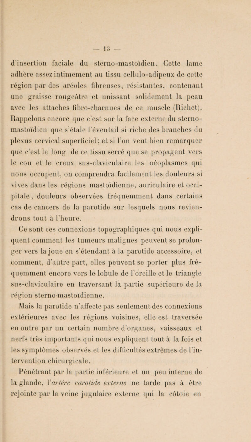 d’insertion faciale du sterno-mastoïdicn. Cette lame adhère assez intimement au tissu cellule-adipeux de cette région par des aréoles fibreuses, résistantes, contenant une graisse rougeâtre et unissant solidement la peau avec les attaches übro-charnues de ce muscle (Richet). Rappelons encore que c'est sur la face externe du sterno- mastoïdien que s'étale l'éventail si riche des branches du plexus cervical superficiel; et si l'on veut bien remarquer que c'est le long de ce tissu serré que se propagent vers le cou et le creux sus-claviculaire les néoplasmes qui nous occupent, on comprendra facilement les douleurs si vives dans les régions mastoïdienne, auriculaire et occi¬ pitale, douleurs observées fréquemment dans certains cas de cancers de la parotide sur lesquels nous revien¬ drons tout à l'heure. Ce sont ces connexions topographiques qui nous expli¬ quent comment les tumeurs malignes peuvent se prolon¬ ger vers la joue en s’étendant à la parotide accessoire, et comment, d’autre part, elles peuvent se porter plus fré¬ quemment encore vers le-lobule de l'oreille et le triangle sus-claviculaire en traversant la partie supérieure de la région sterno-mastoïdienne. Mais la parotide n'affecte pas seulement des connexions extérieures avec les régions voisines, elle est traversée en outre par un certain nombre d’organes, vaisseaux et nerfs très importants qui nous expliquent tout à la fois et les symptômes observés et les difficultés extrêmes de l’in¬ tervention chirurgicale. Pénétrant par la partie inférieure et un peu interne de la glande, Y artère carotide externe ne tarde pas à être rejointe par la veine jugulaire externe qui la côtoie en