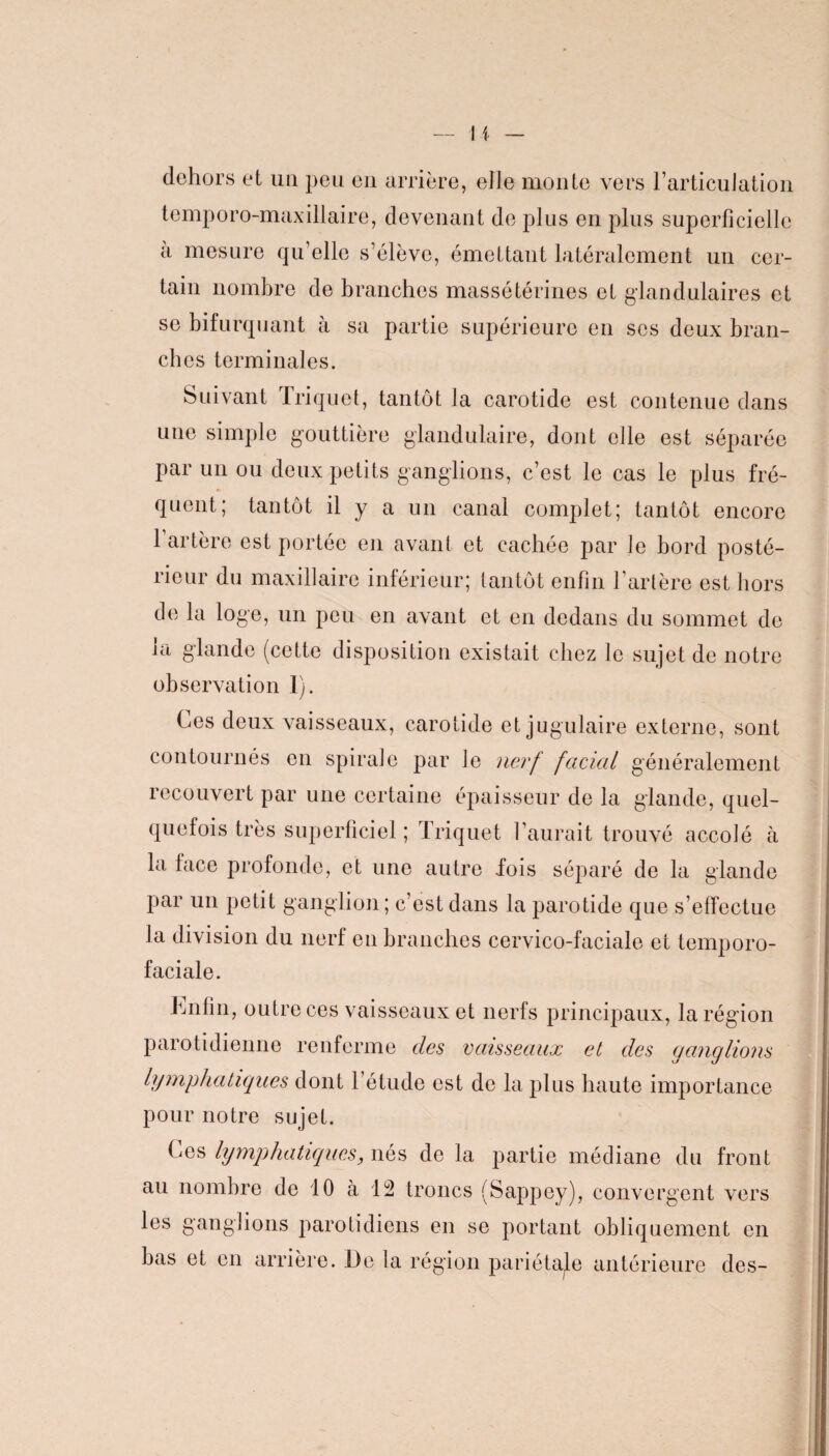 dehors et un peu en arrière, elle monte vers l’articulation temporo-maxillaire, devenant de plus en plus superficielle a mesure qu’elle s’élève, émettant latéralement un cer¬ tain nombre de branches massétérines et glandulaires et se bifurquant à sa partie supérieure en scs deux bran¬ dies terminales. Suivant Triquet, tantôt la carotide est contenue dans une simple gouttière glandulaire, dont elle est séparée par un ou deux petits ganglions, c’est le cas le plus fré¬ quent; tantôt il y a un canal complet; tantôt encore 1 artère est portée en avant et cachée par le bord posté¬ rieur du maxillaire inférieur; tantôt enfin l’artère est hors de la loge, un peu en avant et en dedans du sommet de la glande (cette disposition existait chez le sujet de notre observation I). Ces deux vaisseaux, carotide et jugulaire externe, sont contournés en spirale par le nerf facial généralement recouvert par une certaine épaisseur de la glande, quel¬ quefois très superficiel ; Triquet l’aurait trouvé accolé à la face profonde, et une autre fois séparé de la glande par un petit ganglion ; c’est dans la parotide que s’effectue la division du nerf en branches cervico-faciale et temporo- faciale. Enfin, outre ces vaisseaux et nerfs principaux, la région parotidienne renferme des vaisseaux et des ganglions lymphatiques dont l’étude est de la plus haute importance pour notre sujet. Ces lymphatiques, nés de la partie médiane du front au nombre de 10 à 12 troncs (Sappey), convergent vers les ganglions parotidiens en se portant obliquement en bas et en arrière. De la région pariétale antérieure des-