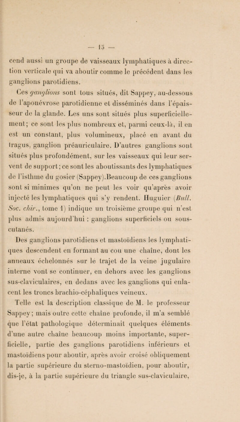 cend aussi un groupe de vaisseaux lymphatiques à direc¬ tion verticale qui va aboutir comme le précédent dans les ganglions parotidiens. Ces ganglions sont tous situés, dit Sappey, au-dessous de 1 aponévrose parotidienne et disséminés dans F épais¬ seur de la glande. Les uns sont situés plus superficielle¬ ment; ce sont les plus nombreux et, parmi ceux-là, il en est un constant, plus volumineux, placé en avant du tragus, ganglion préauriculaire. D’autres ganglions sont situés plus profondément, sur les vaisseaux qui leur ser¬ vent de support; ce sont les aboutissants des lymphatiques de l'isthme du gosier (Sappey).Beaucoup de ces ganglions sont si minimes qu’on ne peut les voir qu’après avoir injecté les lymphatiques qui s’y rendent. Huguier [Bull. Soc. c/iir., tome 1) indique un troisième groupe qui n'est plus admis aujourd’hui : ganglions superficiels ou sous- cutanés. Des ganglions parotidiens et mastoïdiens les lymphati¬ ques descendent en formant au cou une chaîne, dont les anneaux échelonnés sur le trajet do la veine jugulaire interne vont se continuer, en dehors avec les ganglions sus-claviculaires, en dedans avec les ganglions qui enla¬ cent les troncs brachio-céphaliques veineux. Telle est la description classique de M. le professeur Sappey ; mais outre cette chaîne profonde, il m’a semblé que l'état pathologique déterminait quelques éléments d’une autre chaîne beaucoup moins importante, super¬ ficielle, partie des ganglions parotidiens inférieurs et mastoïdiens pour aboutir, après avoir croisé obliquement la partie supérieure du sterno-mastoïdien, pour aboutir, dis-je, à la partie supérieure du triangle sus-claviculaire,