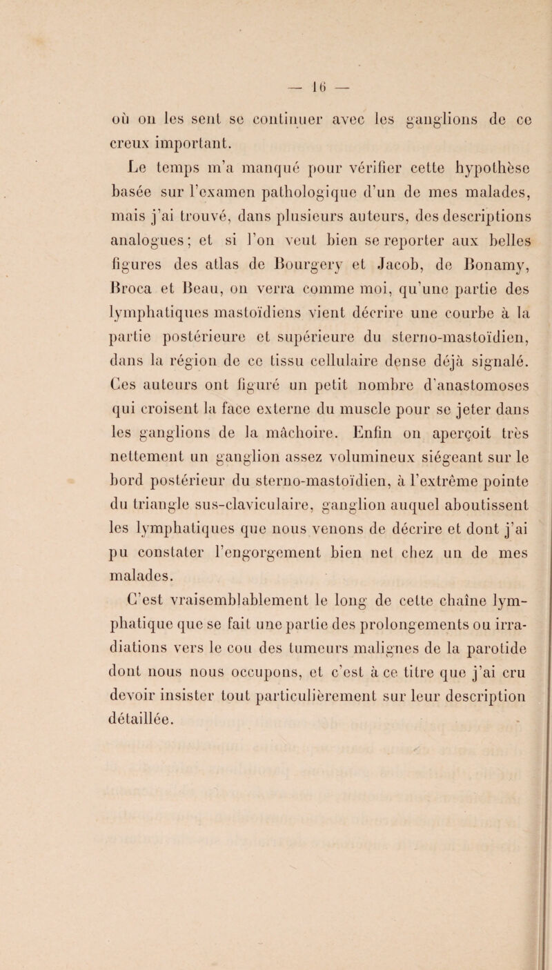 où on les sent se continuer avec les ganglions de ce creux important. Le temps m’a manqué pour vérifier cette hypothèse basée sur l’examen pathologique d’un de mes malades, mais j’ai trouvé, dans plusieurs auteurs, des descriptions analogues; et si l’on veut bien se reporter aux belles figures des atlas de Bourgery et Jacob, de Bonamy, Broca et Beau, on verra comme moi, qu’une partie des lymphatiques mastoïdiens vient décrire une courbe à la partie postérieure et supérieure du sterno-mastoïdien, dans la région de ce tissu cellulaire dense déjà signalé. Ces auteurs ont figuré un petit nombre d'anastomoses qui croisent la face externe du muscle pour se jeter dans les ganglions de la mâchoire. Enfin on aperçoit très nettement un ganglion assez volumineux siégeant sur le bord postérieur du sterno-mastoïdien, à l’extrême pointe du triangle sus-claviculaire, ganglion auquel aboutissent les lymphatiques que nous venons de décrire et dont j'ai pu constater l’engorgement bien net chez un de mes malades. C’est vraisemblablement le long de cette chaîne lym¬ phatique que se fait une partie des prolongements ou irra¬ diations vers le cou des tumeurs malignes de la parotide dont nous nous occupons, et c'est à ce titre que j’ai cru devoir insister tout particulièrement sur leur description détaillée.