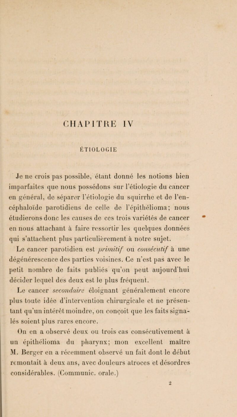 ÉTIOLOGIE Je ne crois pas possible, étant donné les notions bien imparfaites que nous possédons sur l’étiologie du cancer en général, de séparer l’étiologie du squirrhe et de l’en- céphaloïde parotidiens de celle de l'épithélioma; nous étudierons donc les causes de ces trois variétés de cancer en nous attachant à faire ressortir les quelques données qui s’attachent plus particulièrement à notre sujet. Le cancer parotidien est primitif ou consécutif à une dégénérescence des parties voisines. Ce n’est pas avec le petit nombre de faits publiés qu’on peut aujourd'hui décider lequel des deux est le plus fréquent. Le cancer secondaire éloignant généralement encore plus toute idée d'intervention chirurgicale et ne présen¬ tant qu'un intérêt moindre, ou conçoit que les faits signa¬ lés soient plus rares encore. On en a observé deux ou trois cas consécutivement à un épithélioma du pharynx; mon excellent maître M. Berger en a récemment observé un fait dont le début remontait à deux ans, avec douleurs atroces et désordres considérables. (Communie, orale.) 2