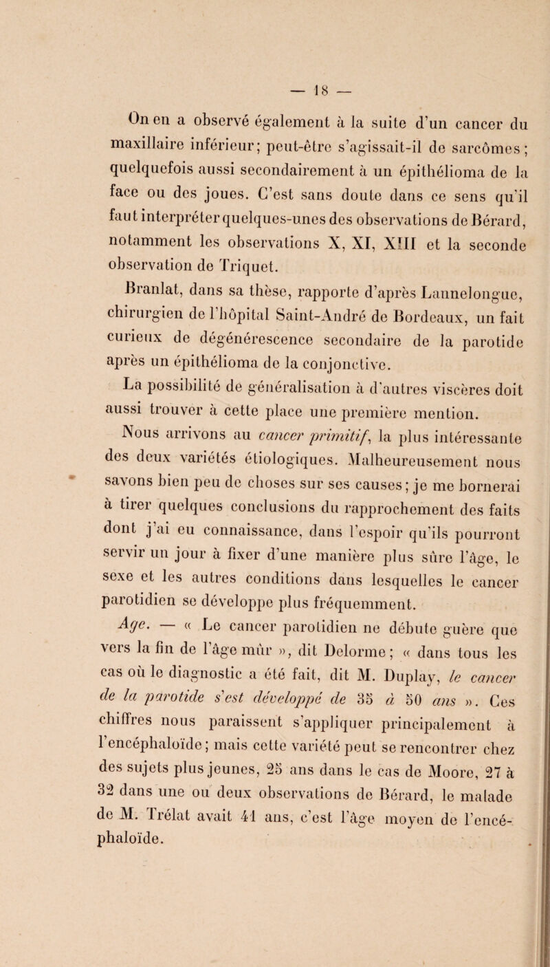 On en a observé également à la suite d’un cancer du maxillaire inférieur; peut-être s’agissait-il de sarcomes; quelquefois aussi secondairement à un épithélioma de la face ou des joues. C’est sans doute dans ce sens qu'il faut interpréter quelques-unes des observations de Bérard, notamment les observations X, XI, XÎII et la seconde observation de Triquet. Branlat, dans sa thèse, rapporte d’après Lannelongue, chirurgien de 1 hôpital Saint-André de Bordeaux, un fait curieux de dégénérescence secondaire de la parotide après un épithélioma de la conjonctive. La possibilité de généralisation à d’autres viscères doit aussi trouver à cette place une première mention. Nous arrivons au cancer 'primitif, la plus intéressante des deux variétés étiologiques. Malheureusement nous savons bien peu de choses sur ses causes; je me bornerai à tirer quelques conclusions du rapprochement des faits dont j ai eu connaissance, dans l’espoir qu’ils pourront servir un jour à fixer d’une manière plus sûre l’âge, le sexe et les autres conditions dans lesquelles le cancer parotidien se développe plus fréquemment. ■Ayc. « Le cancer parotidien ne débute guère que vers la fin de 1 âge mûr », dit Delorme; « dans tous les cas où le diagnostic a été fait, dit M. Duplay, le cancer de la parotide s est développé de 35 à 50 ans ». Ces chiffres nous paraissent s’appliquer principalement à l’encéphaloïde ; mais cette variété peut se rencontrer chez des sujets plus jeunes, 25 ans dans le cas de Moore, 27 à 32 dans une ou deux observations de Bérard, le malade de M. Trélat avait 41 ans, c’est l’âge moyen de l’encé¬ phaloïde. i