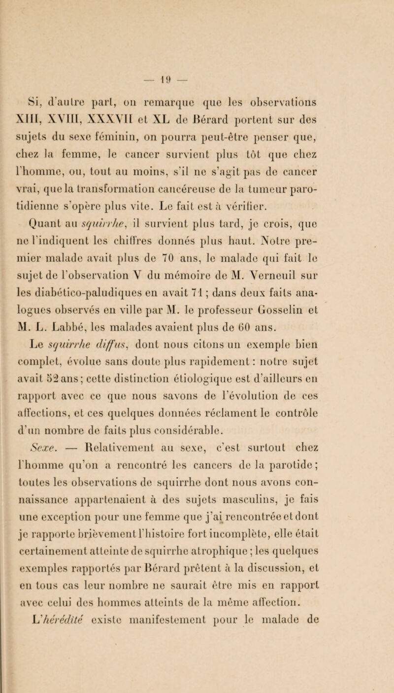 Si, d’autre pari, on remarque que les observations XIII, XVIII, XXXVII et XL de Bérard portent sur des sujets du sexe féminin, on pourra peut-être penser que, chez la femme, le cancer survient plus tôt que chez l’homme, ou, tout au moins, s'il 11e s'agit pas de cancer vrai, que la transformation cancéreuse de la tumeur paro¬ tidienne s’opère plus vite. Le fait est à vérifier. Quant au squirrhe, il survient plus tard, je crois, que no l'indiquent les chiffres donnés plus haut. Notre pre¬ mier malade avait plus de 70 ans, le malade qui fait le sujet de l'observation V du mémoire de M. Verneuil sur les diabético-paludiques en avait 71 ; dans deux faits ana¬ logues observés en ville par M. le professeur Gosselin et M. L. Labbé, les malades avaient plus de 60 ans. Le squirvhe diffus, dont nous citons un exemple bien complet, évolue sans doute plus rapidement : notre sujet avait 52ans; cette distinction étiologique est d’ailleurs en rapport avec ce que nous savons de l'évolution de ces affections, et ces quelques données réclament le contrôle d'un nombre de faits plus considérable. Sexe. — Relativement au sexe, c’est surtout chez l'homme qu’on a rencontré les cancers de la parotide; toutes les observations de squirrhe dont nous avons con¬ naissance appartenaient à des sujets masculins, je fais une exception pour une femme que j’ai rencontrée et dont je rapporte brièvement l'histoire fort incomplète, elle était certainement atteinte de squirrhe atrophique ; les quelques exemples rapportés par Bérard prêtent à la discussion, et en tous cas leur nombre 11e saurait être mis en rapport avec celui des hommes atteints de la même affection. L'hérédité existe manifestement pour le malade de