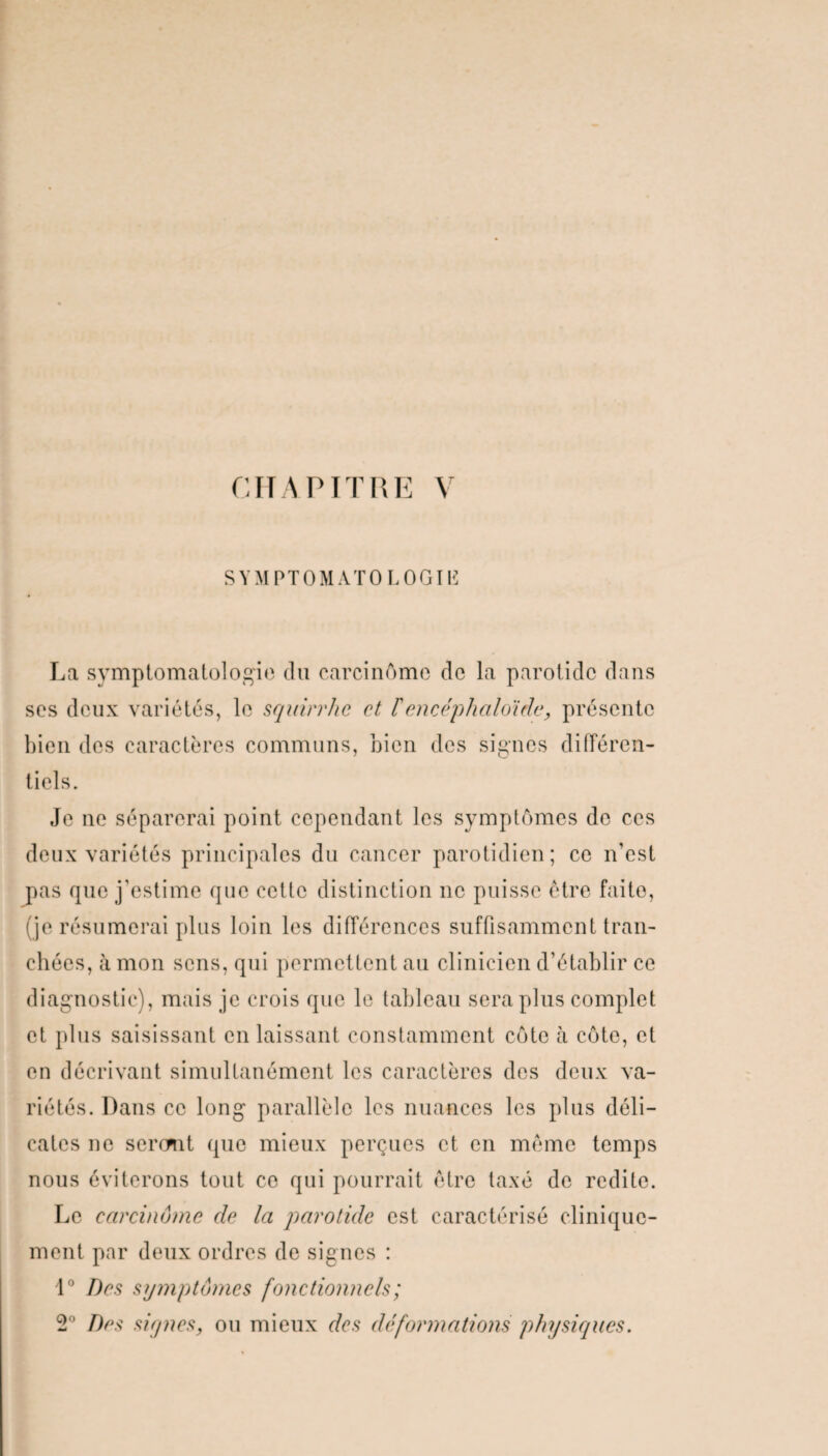 SYMPTOMATO LOGItë La symptomatologie du carcinome de la parotide dans ses deux variétés, le squirrhc et Fencéphaloide, présente bien des caractères communs, bien des signes différen¬ tiels. Je ne séparerai point cependant les symptômes de ces deux variétés principales du cancer parotidien; ce n’est pas que j'estime que cette distinction 11c puisse être faite, (je résumerai plus loin les différences suffisamment tran¬ chées, à mon sens, qui permettent au clinicien d’établir ce diagnostic), mais je crois que le tableau sera plus complet et plus saisissant en laissant constamment côte à côte, et en décrivant simultanément les caractères des deux va¬ riétés. Dans ce long parallèle les nuances les plus déli¬ cates ne sercmt que mieux perçues et en même temps nous éviterons tout ce qui pourrait être taxé de redite. Le carcinome de la parotide est caractérisé clinique¬ ment par deux ordres de signes : 1° Des symptômes fonctionnels ; 2° Des signes, ou mieux des déformations physiques.