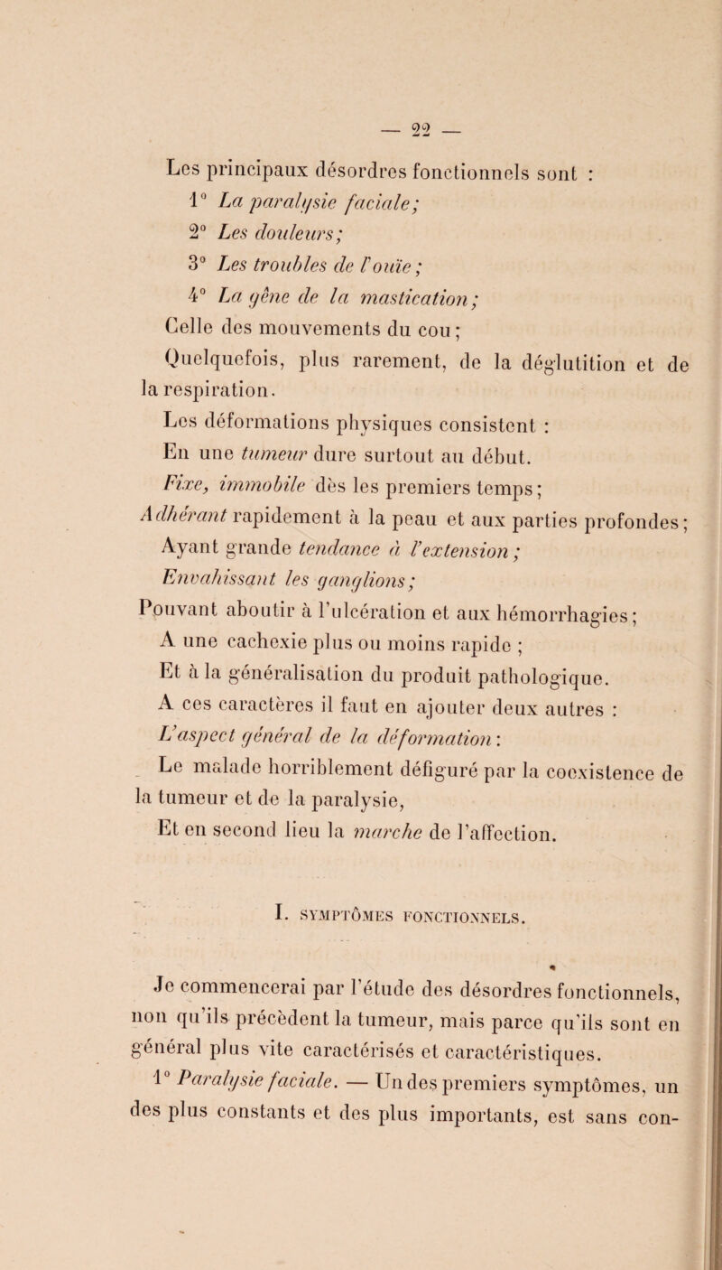 Les principaux désordres fonctionnels sont : 1° La parait/sic faciale; 2° Les douleurs; 3° Les troubles de T ouïe ; 4° La gêne de la mastication; Celle des mouvements du cou ; Quelquefois, plus rarement, de la déglutition et de la respiration. Les déformations physiques consistent : En une tumeur dure surtout au début. Fixe, immobile dès les premiers temps ; Adhérant rapidement à la peau et aux parties profondes 5 Ayant grande tendance à Vextension ; Envahissant les ganglions; Pouvant aboutir à l’ulcération et aux hémorrhagies; A une cachexie plus ou moins rapide ; Et à la généralisation du produit pathologique. A ces caractères il faut en ajouter deux autres : Laspect général de la déformation : Le malade horriblement défiguré par la coexistence de la tumeur et de la paralysie, Et en second lieu la marche de l’affection. L SYMPTÔMES FONCTIONNELS. « Je commencerai par 1 etude des désordres fonctionnels, non qu’ils précèdent la tumeur, mais parce qu’ils sont en 1° Paralysie faciale. — Un des premiers symptômes, un des plus constants et des plus importants, est sans con-