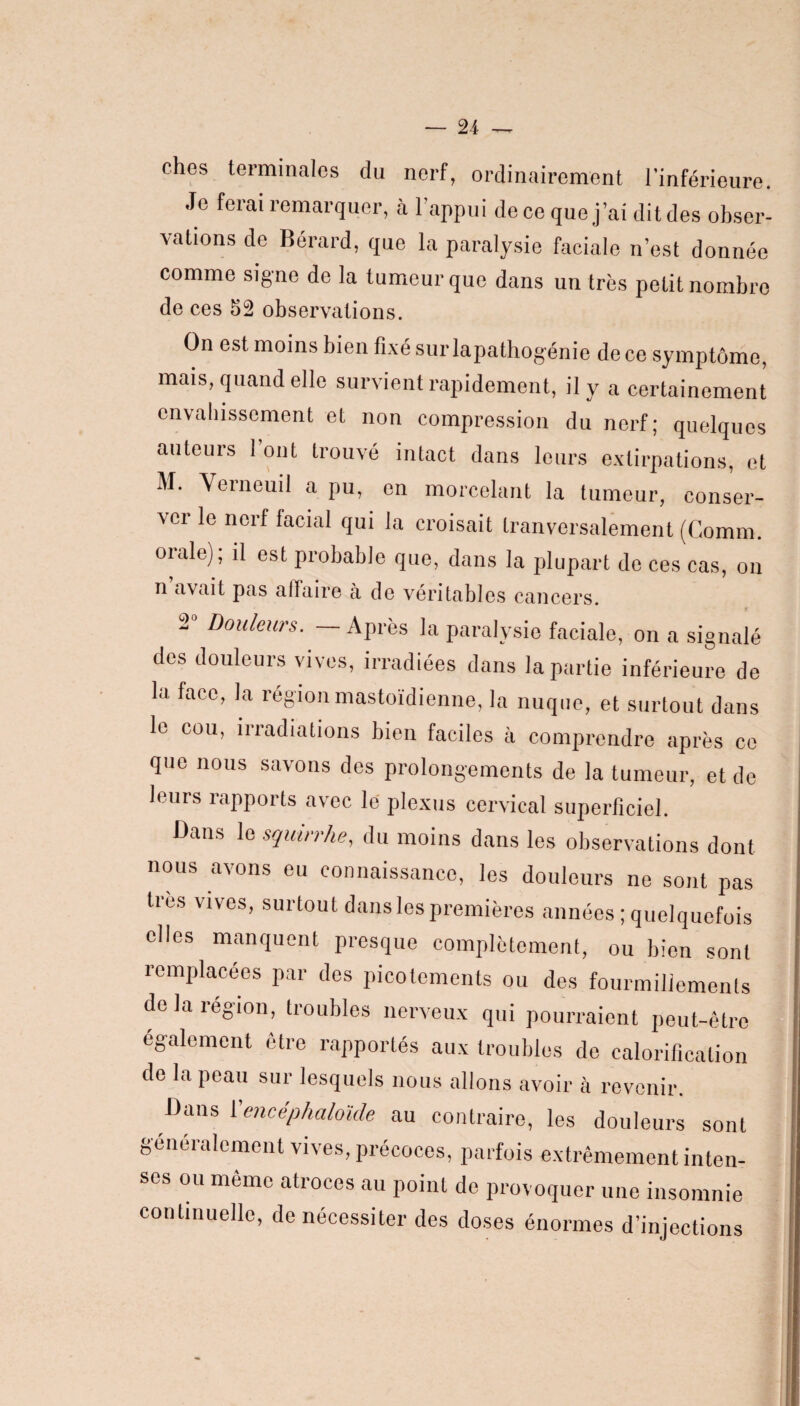 ches terminales du nerf, ordinairement l’inférieure. Je ferai remarquer, à l’appui déco que j’ai ditdes obser¬ vations de Bérard, que la paralysie faciale n’est donnée comme signe de la tumeur que dans un très petit nombre de ces 52 observations. On est moins bien fixé surlapathogénie de ce symptôme, mais, quand elle survient rapidement, il y a certainement envahissement et non compression du nerf; quelques auteurs l’ont trouvé intact dans leurs extirpations, et M. Verneuil a pu, en morcelant la tumeur, conser¬ ver le nerf facial qui la croisait tranversalement (Comm. orale); il est probable que, dans la plupart de ces cas, on n avait pas affaire à de véritables cancers. 2° Douleurs. — Après la paralysie faciale, on a signalé des douleurs vives, irradiées dans la partie inférieure de la face, la région mastoïdienne, la nuque, et surtout dans le cou, irradiations bien faciles à comprendre après ce que nous savons des prolongements de la tumeur, et de leurs rapports avec le plexus cervical superficiel. Dans le squirrhe, du moins dans les observations dont nous avons eu connaissance, les douleurs ne sont pas très vives, surtout dans les premières années ; quelquefois »«*»■ P~,uc compl6lam.nl, „ „ J„ Z remplacées par des picotements ou des fourmillements de la région, troubles nerveux qui pourraient peut-être également être rapportés aux troubles de calorification de la peau sur lesquels nous allons avoir à revenir. Dans 1 ’encéphaloide au contraire, les douleurs sont généralement vives, précoces, parfois extrêmement inten¬ ses ou même atroces au point de provoquer une insomnie continuelle, de nécessiter des doses énormes d’injections