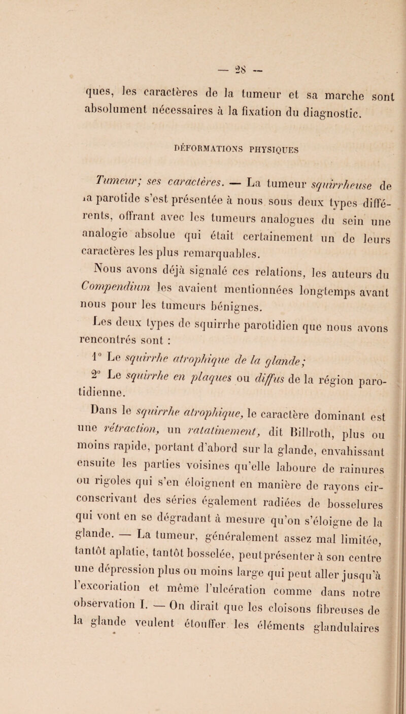 absolument nécessaires à la fixation du diagnostic. DÉFORMATIONS PHYSIQUES Tumeui, ses caractères. — La tumGur squirrheuse do ia parotide s’est présentée à nous sous deux types diffé¬ rents, offrant avec les tumeurs analogues du sein une analogie absolue qui était certainement un de leurs caractères les plus remarquables. Nous avons déjà signalé ccs relations, les auteurs du Compendium les avaient mentionnées longtemps avant nous pour les tumeurs bénignes. Les deux types do squirrhe parotidien que nous avons rencontrés sont : 1 Le squirrhe atrophique de la glande; 2“ Le squirrhe en plaques ou diffus do la région paro- tidienne. Dans le squirrhe atrophique, le caractère dominant est une rétraction, un ralatinement, dit Billroth, plus ou moins rapide, portant d’abord sur la glande, envahissant ensuite les parties voisines qu’elle laboure de rainures ou rigoles qui s’en éloignent en manière de rayons cir¬ conscrivant des séries également radiées do bosselures qui vont en se dégradant à mesure qu’on s’éloigne de la glande. La tumeur, généralement assez mal limitée, tantôt aplatie, tantôt bosselée, peutprésenter à son centre une dépression plus ou moins large qui peut aller jusqu’à 1 excoriation et même l’ulcération comme dans notre observation I. — On dirait que les cloisons fibreuses de la glande veulent étouffer les éléments glandulaires