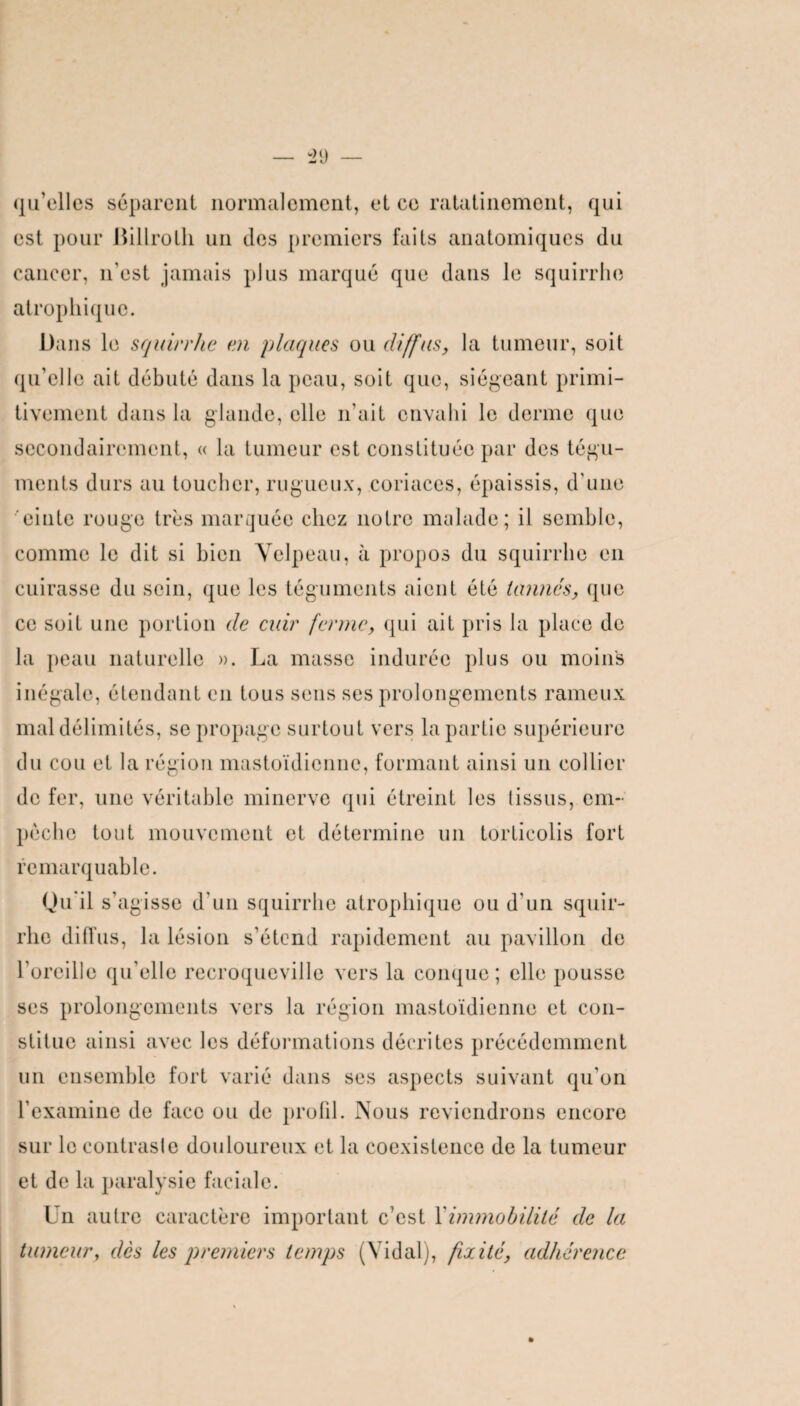 qu’elles séparent normalement, et ce ratalinemont, qui est pour Billroth un des premiers faits anatomiques du cancer, n'est jamais plus marqué que dans le squirrho atrophique. Dans le squirrhe en plaques ou diffus, la tumeur, soit qu'elle ait débuté dans la peau, soit que, siégeant primi¬ tivement dans la glande, elle n’ait envahi le derme que secondairement, « la tumeur est constituée par des tégu¬ ments durs au toucher, rugueux, coriaces, épaissis, d'une einte rouge très marquée chez notre malade; il semble, comme le dit si bien Velpeau, à propos du squirrhe en cuirasse du sein, que les téguments aient été tannés, que ce soit une portion de cuir ferme, qui ait pris la place de la peau naturelle ». La masse indurée plus ou moins inégale, étendant en tous sens ses prolongements rameux mal délimités, se propage surtout vers la partie supérieure du cou et la région mastoïdienne, formant ainsi un collier de fer, une véritable minerve qui étreint les (issus, em¬ pêche tout mouvement et détermine un torticolis fort remarquable. Qu'il s’agisse d’un squirrhe atrophique ou d'un squir¬ rhe diffus, la lésion s’étend rapidement au pavillon de l’oreille qu’elle recroqueville vers la conque; elle pousse ses prolongements vers la région mastoïdienne et con¬ stitue ainsi avec les déformations décrites précédemment un ensemble fort varié dans ses aspects suivant qu'on l’examine de face ou de profil. Nous reviendrons encore sur le contras!e douloureux et la coexistence de la tumeur et de la paralysie faciale. Un autre caractère important c’est Y immobilité de la tumeur, dès les premiers temps (Vidal), fixité, adhérence