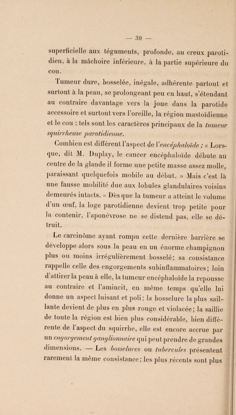 superficielle aux téguments, dien, à la mâchoire inférieur profonde, au creux paroli¬ er la partie supérieure du cou. Tumeur dure, bosselée, inégale, adhérente partout et surtout à la peau, se prolongeant peu en haut, s’étendant au contraire davantage vers la joue dans la parotide accessoire et surtout vers l’oreille, la région mastoïdienne et le cou . tels sont les caractères principaux de la tumeur squirrheuse parotidienne. Combien est différent 1 aspect de Y encéphaloïde : « Lors¬ que, dit M. Duplay, le cancer encéphaloïde débute au centre de la glande il forme une petite masse assez molle^ paraissant quelquefois mobile au début. » Mais c’est là une fausse mobilité due aux lobules glandulaires voisins demeurés intacts. « Dès que la tumeur a atteint le volume d un œuf, la loge parotidienne devient trop petite pour la contenir, l’aponévrose ne se distend pas, elle se dé¬ truit. Le carcinome ayant rompu cette dernière barrière se développe alors sous la peau en un énorme champignon plus ou moins irrégulièrement bosselé; sa consistance rappelle celle des engorgements subinflammatoires ; loin d attiiei la peau à elle, la tumeur encéphaloïde la repousse au contraire et l’amincit, en même temps qu’elle lui donne un aspect luisant et poli; la bosselure la plus sail¬ lante devient de plus en plus rouge et violacée; la saillie de toute la région est bien plus considérable, bien diffé- iente de 1 aspect du squirrhe, elle est encore accrue par un engorgement ganglionnaire qui peut prendre de grandes dimensions. Les bosselures ou tubercules présentent rarement la même consistance; les plus récents sont plus