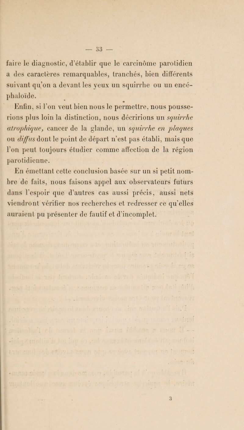 faire le diagnostic, d’établir que le carcinome parotidien a des caractères remarquables, tranchés, bien différents suivant qu’on a devant les yeux un squirrbe ou un encé- phaloïde. Enfin, si l’on veut bien nous le permettre, nous pousse¬ rions plus loin la distinction, nous décririons un squirrhe atrophique, cancer de la glande, un squirrhe en plaques ou diffus dont le point de départ n’est pas établi, mais que l’on peut toujours étudier comme affection de la région parotidienne. En émettant cette conclusion basée sur un si petit nom¬ bre de faits, nous faisons appel aux observateurs futurs dans l’espoir que d’autres cas aussi précis, aussi nets viendront vérifier nos recherches et redresser ce qu'elles auraient pu présenter de fautif et d’incomplet. 3