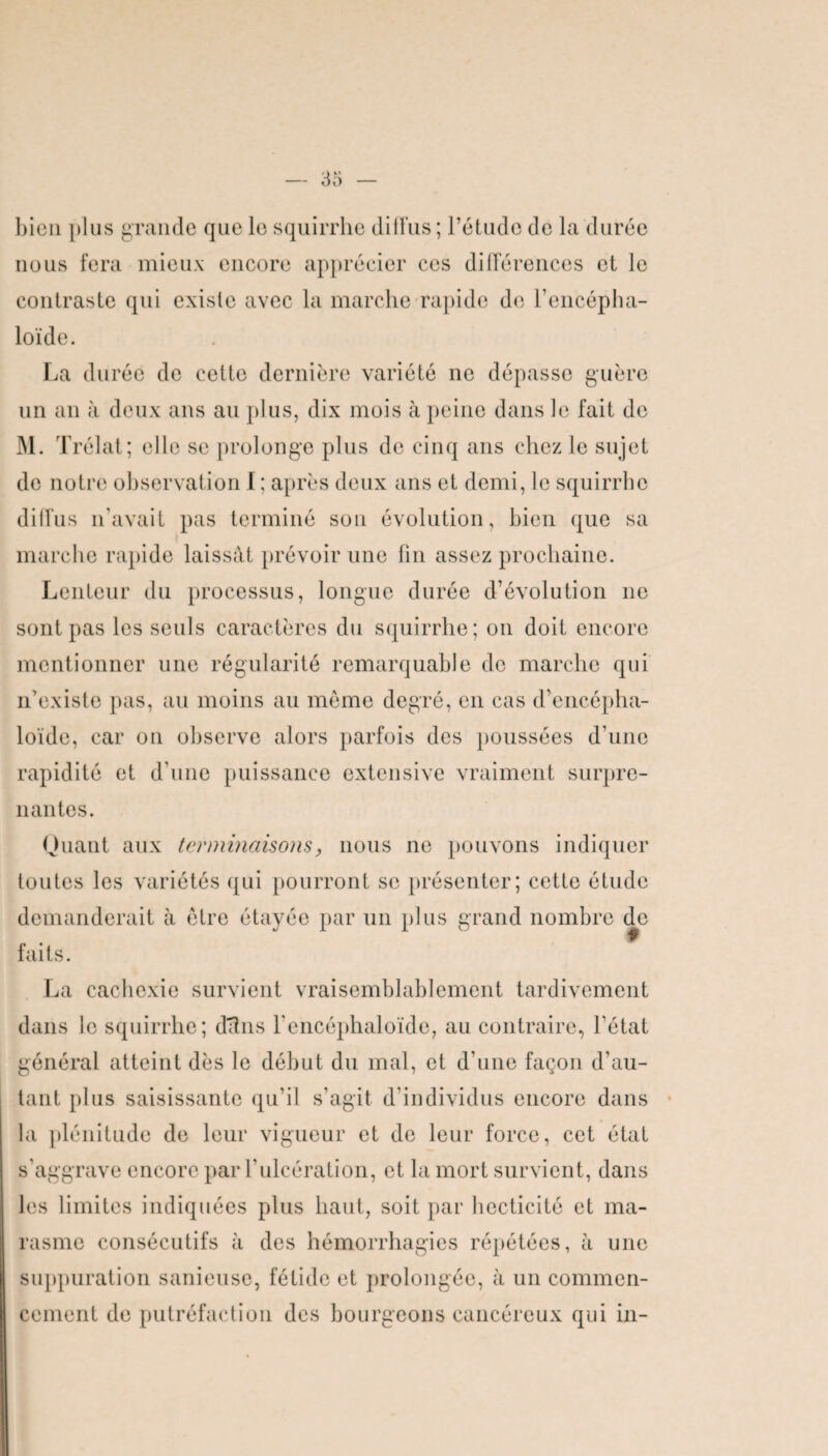 bien plus grande que le squirrhc dilFus ; l’étude de la durée nous fera mieux encore apprécier ces différences et le contraste qui existe avec la marche rapide de l’encépha- loïde. La durée de cette dernière variété ne dépasse guère un an à deux ans au plus, dix mois à peine dans le fait de M. Trélat; ell e se prolonge plus de cinq ans chez le sujet de notre observation I ; après deux ans et demi, le squirrhc diffus n’avait pas terminé son évolution, bien que sa marche rapide laissât prévoir une fin assez prochaine. Lenteur du processus, longue durée d’évolution ne sont pas les seuls caractères du squirrhe; on doit encore mentionner une régularité remarquable de marche qui n’existe pas, au moins au même degré, en cas d’encépha- loïde, car on observe alors parfois des poussées d'une rapidité et d’une puissance extensive vraiment surpre¬ nantes. Quant aux terminaisons, nous ne pouvons indiquer toutes les variétés qui pourront se présenter; cette étude demanderait h être étayée par un plus grand nombre de faits. La cachexie survient vraisemblablement tardivement dans le squirrhe; d'd 11s l’encéphaloïde, au contraire, l’état général atteint dès le début du mal, et d’une façon d’au¬ tant plus saisissante qu’il s’agit d’individus encore dans la plénitude de leur vigueur et de leur force, cet état s’aggrave encore par l’ulcération, et la mort survient, dans les limites indiquées plus haut, soit par becticité et ma¬ rasme consécutifs à des hémorrhagies répétées, à une suppuration sanieuse, fétide et prolongée, à un commen¬ cement de putréfaction des bourgeons cancéreux qui in-